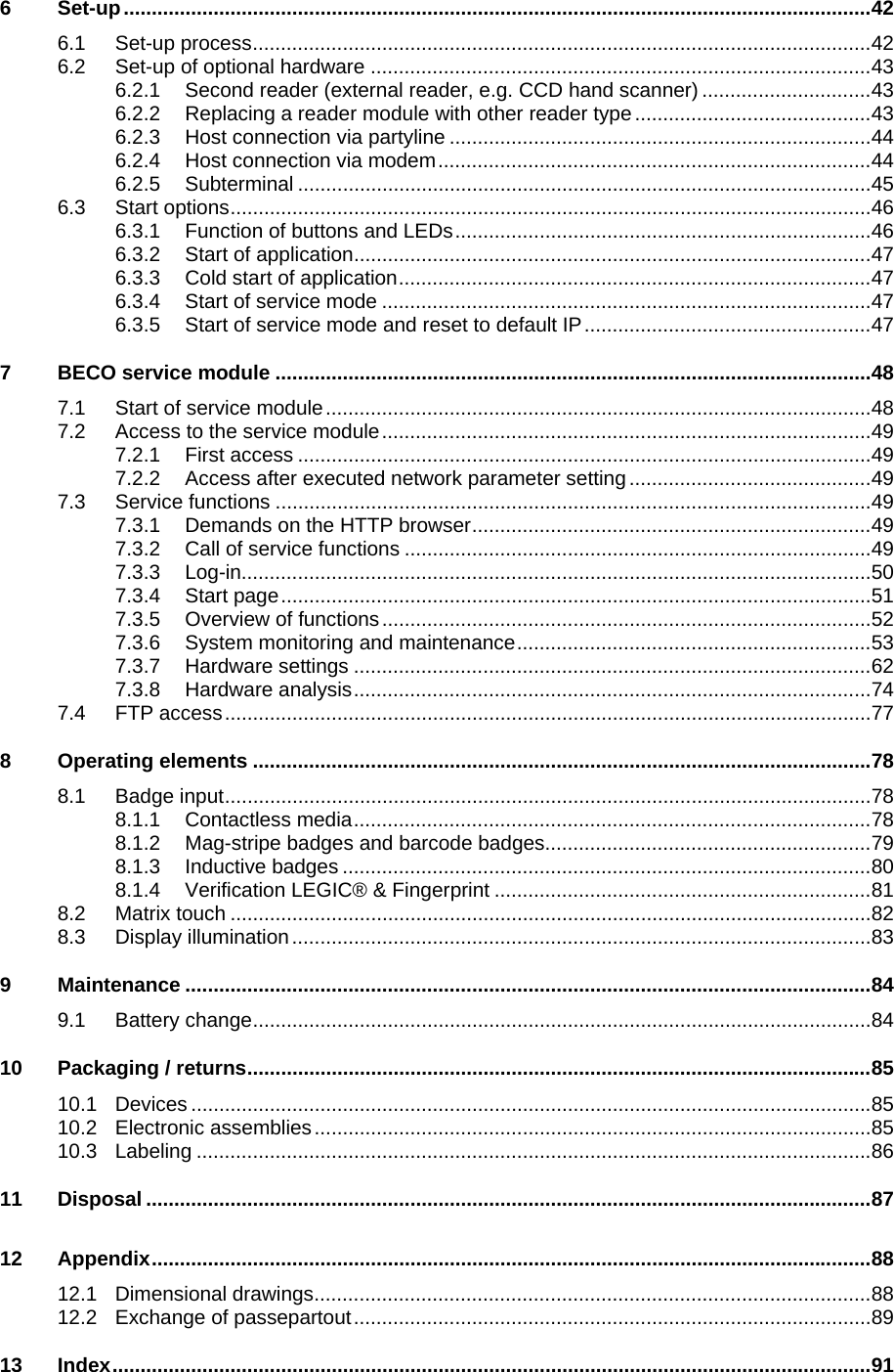   6 Set-up.....................................................................................................................................42 6.1 Set-up process..............................................................................................................42 6.2 Set-up of optional hardware .........................................................................................43 6.2.1 Second reader (external reader, e.g. CCD hand scanner)..............................43 6.2.2 Replacing a reader module with other reader type..........................................43 6.2.3 Host connection via partyline ...........................................................................44 6.2.4 Host connection via modem.............................................................................44 6.2.5 Subterminal ......................................................................................................45 6.3 Start options..................................................................................................................46 6.3.1 Function of buttons and LEDs..........................................................................46 6.3.2 Start of application............................................................................................47 6.3.3 Cold start of application....................................................................................47 6.3.4 Start of service mode .......................................................................................47 6.3.5 Start of service mode and reset to default IP...................................................47 7 BECO service module ..........................................................................................................48 7.1 Start of service module.................................................................................................48 7.2 Access to the service module.......................................................................................49 7.2.1 First access ......................................................................................................49 7.2.2 Access after executed network parameter setting ...........................................49 7.3 Service functions ..........................................................................................................49 7.3.1 Demands on the HTTP browser.......................................................................49 7.3.2 Call of service functions ...................................................................................49 7.3.3 Log-in................................................................................................................50 7.3.4 Start page.........................................................................................................51 7.3.5 Overview of functions.......................................................................................52 7.3.6 System monitoring and maintenance...............................................................53 7.3.7 Hardware settings ............................................................................................62 7.3.8 Hardware analysis............................................................................................74 7.4 FTP access...................................................................................................................77 8 Operating elements ..............................................................................................................78 8.1 Badge input...................................................................................................................78 8.1.1 Contactless media............................................................................................78 8.1.2 Mag-stripe badges and barcode badges..........................................................79 8.1.3 Inductive badges ..............................................................................................80 8.1.4 Verification LEGIC® &amp; Fingerprint ...................................................................81 8.2 Matrix touch ..................................................................................................................82 8.3 Display illumination.......................................................................................................83 9 Maintenance ..........................................................................................................................84 9.1 Battery change..............................................................................................................84 10 Packaging / returns...............................................................................................................85 10.1 Devices .........................................................................................................................85 10.2 Electronic assemblies...................................................................................................85 10.3 Labeling ........................................................................................................................86 11 Disposal .................................................................................................................................87 12 Appendix................................................................................................................................88 12.1 Dimensional drawings...................................................................................................88 12.2 Exchange of passepartout............................................................................................89 13 Index.......................................................................................................................................91 