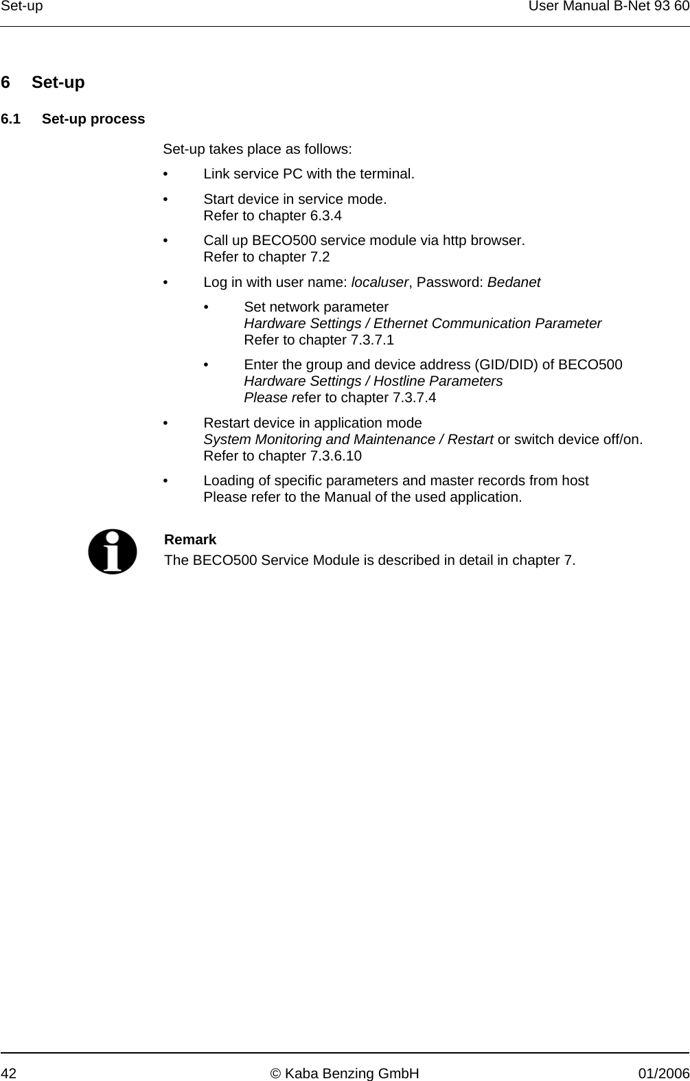 Set-up  User Manual B-Net 93 60 42  © Kaba Benzing GmbH  01/2006   6 Set-up  6.1 Set-up process  Set-up takes place as follows: •  Link service PC with the terminal. •  Start device in service mode. Refer to chapter 6.3.4 •  Call up BECO500 service module via http browser. Refer to chapter 7.2 •  Log in with user name: localuser, Password: Bedanet •  Set network parameter Hardware Settings / Ethernet Communication Parameter Refer to chapter 7.3.7.1 •  Enter the group and device address (GID/DID) of BECO500 Hardware Settings / Hostline Parameters Please refer to chapter 7.3.7.4 •  Restart device in application mode System Monitoring and Maintenance / Restart or switch device off/on. Refer to chapter 7.3.6.10 •  Loading of specific parameters and master records from host Please refer to the Manual of the used application.    Remark The BECO500 Service Module is described in detail in chapter 7.   