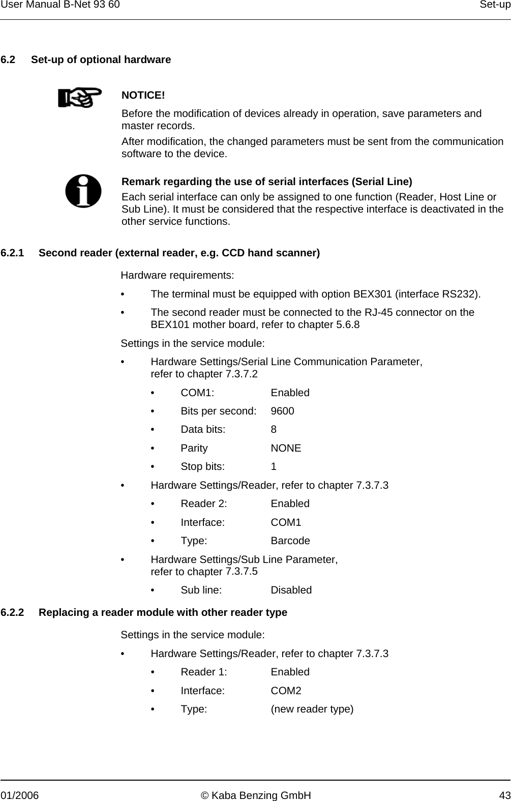 User Manual B-Net 93 60   Set-up  01/2006  © Kaba Benzing GmbH  43   6.2  Set-up of optional hardware     NOTICE! Before the modification of devices already in operation, save parameters and master records. After modification, the changed parameters must be sent from the communication software to the device.    Remark regarding the use of serial interfaces (Serial Line) Each serial interface can only be assigned to one function (Reader, Host Line or Sub Line). It must be considered that the respective interface is deactivated in the other service functions.   6.2.1  Second reader (external reader, e.g. CCD hand scanner)  Hardware requirements: •  The terminal must be equipped with option BEX301 (interface RS232). •  The second reader must be connected to the RJ-45 connector on the BEX101 mother board, refer to chapter 5.6.8 Settings in the service module: •  Hardware Settings/Serial Line Communication Parameter, refer to chapter 7.3.7.2 • COM1:   Enabled •  Bits per second:   9600 • Data bits:  8 • Parity  NONE • Stop bits:  1 •  Hardware Settings/Reader, refer to chapter 7.3.7.3 • Reader 2:   Enabled • Interface:  COM1 • Type:   Barcode •  Hardware Settings/Sub Line Parameter, refer to chapter 7.3.7.5 •  Sub line:   Disabled  6.2.2  Replacing a reader module with other reader type  Settings in the service module: •  Hardware Settings/Reader, refer to chapter 7.3.7.3 • Reader 1:   Enabled • Interface:  COM2 •  Type:   (new reader type) 