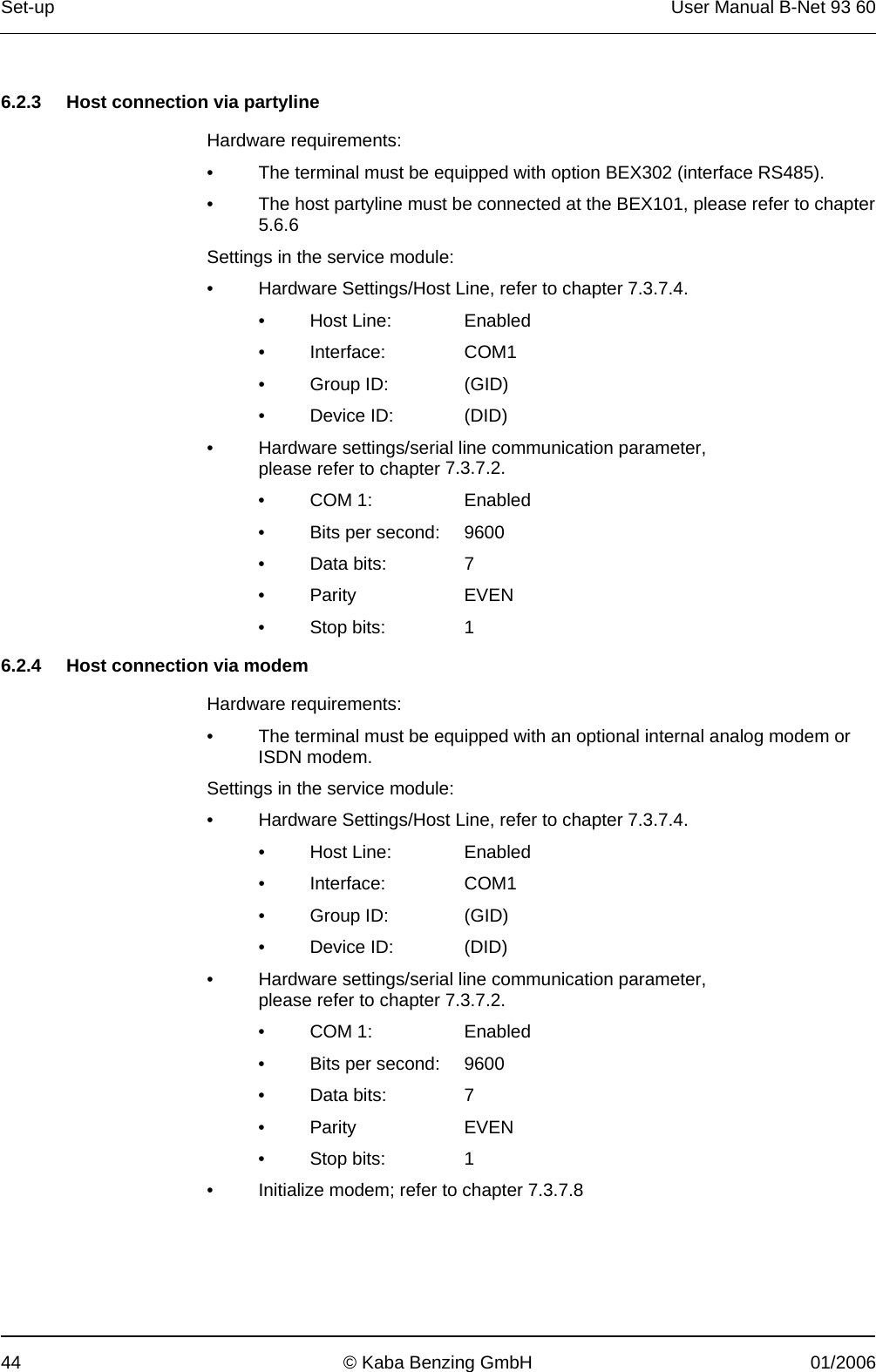 Set-up  User Manual B-Net 93 60 44  © Kaba Benzing GmbH  01/2006   6.2.3  Host connection via partyline  Hardware requirements: •  The terminal must be equipped with option BEX302 (interface RS485). •  The host partyline must be connected at the BEX101, please refer to chapter 5.6.6  Settings in the service module: •  Hardware Settings/Host Line, refer to chapter 7.3.7.4. • Host Line:  Enabled • Interface:  COM1 • Group ID:  (GID) • Device ID:  (DID) •  Hardware settings/serial line communication parameter,  please refer to chapter 7.3.7.2. • COM 1:   Enabled •  Bits per second:   9600 • Data bits:  7 • Parity  EVEN • Stop bits:  1  6.2.4  Host connection via modem  Hardware requirements: •  The terminal must be equipped with an optional internal analog modem or ISDN modem. Settings in the service module: •  Hardware Settings/Host Line, refer to chapter 7.3.7.4. • Host Line:  Enabled • Interface:  COM1 • Group ID:  (GID) • Device ID:  (DID) •  Hardware settings/serial line communication parameter,  please refer to chapter 7.3.7.2. • COM 1:   Enabled •  Bits per second:   9600 • Data bits:  7 • Parity  EVEN • Stop bits:  1 •  Initialize modem; refer to chapter 7.3.7.8 