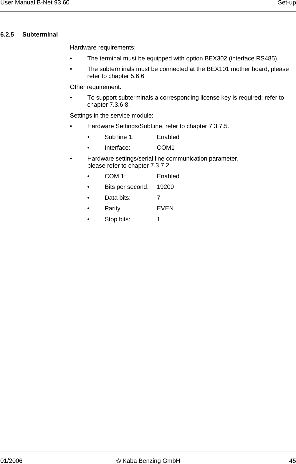 User Manual B-Net 93 60   Set-up  01/2006  © Kaba Benzing GmbH  45   6.2.5 Subterminal  Hardware requirements: •  The terminal must be equipped with option BEX302 (interface RS485). •  The subterminals must be connected at the BEX101 mother board, please refer to chapter 5.6.6  Other requirement: •  To support subterminals a corresponding license key is required; refer to chapter 7.3.6.8. Settings in the service module: •  Hardware Settings/SubLine, refer to chapter 7.3.7.5. •  Sub line 1:  Enabled • Interface:  COM1 •  Hardware settings/serial line communication parameter,  please refer to chapter 7.3.7.2. • COM 1:   Enabled •  Bits per second:   19200 • Data bits:  7 • Parity  EVEN • Stop bits:  1 