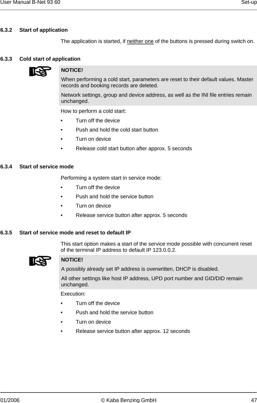 User Manual B-Net 93 60   Set-up  01/2006  © Kaba Benzing GmbH  47   6.3.2  Start of application  The application is started, if neither one of the buttons is pressed during switch on.   6.3.3  Cold start of application   NOTICE! When performing a cold start, parameters are reset to their default values. Master records and booking records are deleted. Network settings, group and device address, as well as the INI file entries remain unchanged.   How to perform a cold start: •  Turn off the device •  Push and hold the cold start button •  Turn on device •  Release cold start button after approx. 5 seconds     6.3.4  Start of service mode  Performing a system start in service mode: •  Turn off the device •  Push and hold the service button •  Turn on device •  Release service button after approx. 5 seconds   6.3.5  Start of service mode and reset to default IP  This start option makes a start of the service mode possible with concurrent reset of the terminal IP address to default IP 123.0.0.2.   NOTICE! A possibly already set IP address is overwritten, DHCP is disabled. All other settings like host IP address, UPD port number and GID/DID remain unchanged. Execution: •  Turn off the device •  Push and hold the service button •  Turn on device •  Release service button after approx. 12 seconds   