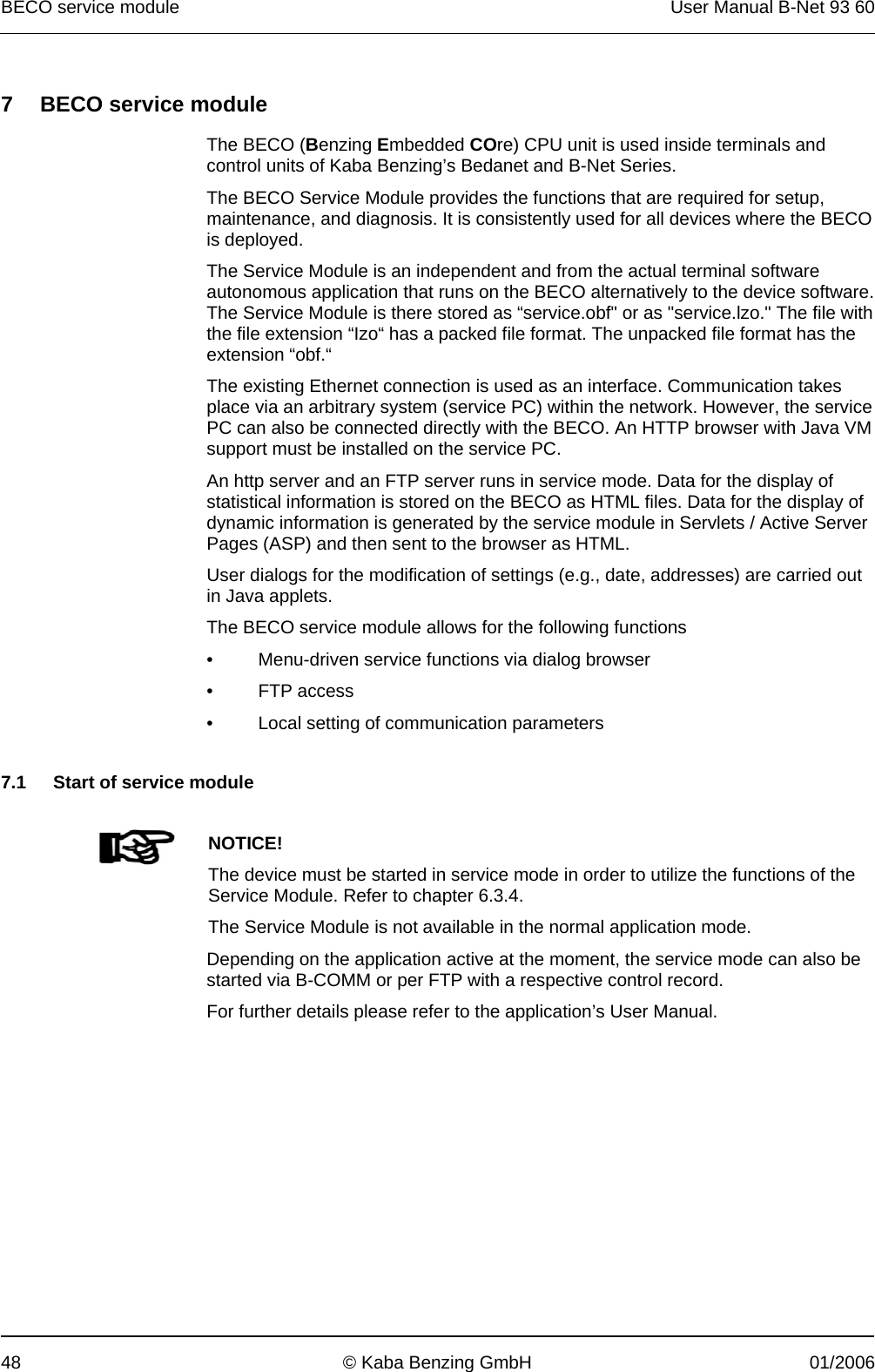 BECO service module  User Manual B-Net 93 60 48  © Kaba Benzing GmbH  01/2006   7  BECO service module  The BECO (Benzing Embedded COre) CPU unit is used inside terminals and control units of Kaba Benzing’s Bedanet and B-Net Series. The BECO Service Module provides the functions that are required for setup, maintenance, and diagnosis. It is consistently used for all devices where the BECO is deployed. The Service Module is an independent and from the actual terminal software autonomous application that runs on the BECO alternatively to the device software. The Service Module is there stored as “service.obf&quot; or as &quot;service.lzo.&quot; The file with the file extension “Izo“ has a packed file format. The unpacked file format has the extension “obf.“ The existing Ethernet connection is used as an interface. Communication takes place via an arbitrary system (service PC) within the network. However, the service PC can also be connected directly with the BECO. An HTTP browser with Java VM support must be installed on the service PC. An http server and an FTP server runs in service mode. Data for the display of statistical information is stored on the BECO as HTML files. Data for the display of dynamic information is generated by the service module in Servlets / Active Server Pages (ASP) and then sent to the browser as HTML. User dialogs for the modification of settings (e.g., date, addresses) are carried out in Java applets. The BECO service module allows for the following functions •  Menu-driven service functions via dialog browser • FTP access •  Local setting of communication parameters   7.1  Start of service module     NOTICE! The device must be started in service mode in order to utilize the functions of the Service Module. Refer to chapter 6.3.4. The Service Module is not available in the normal application mode. Depending on the application active at the moment, the service mode can also be started via B-COMM or per FTP with a respective control record. For further details please refer to the application’s User Manual.  