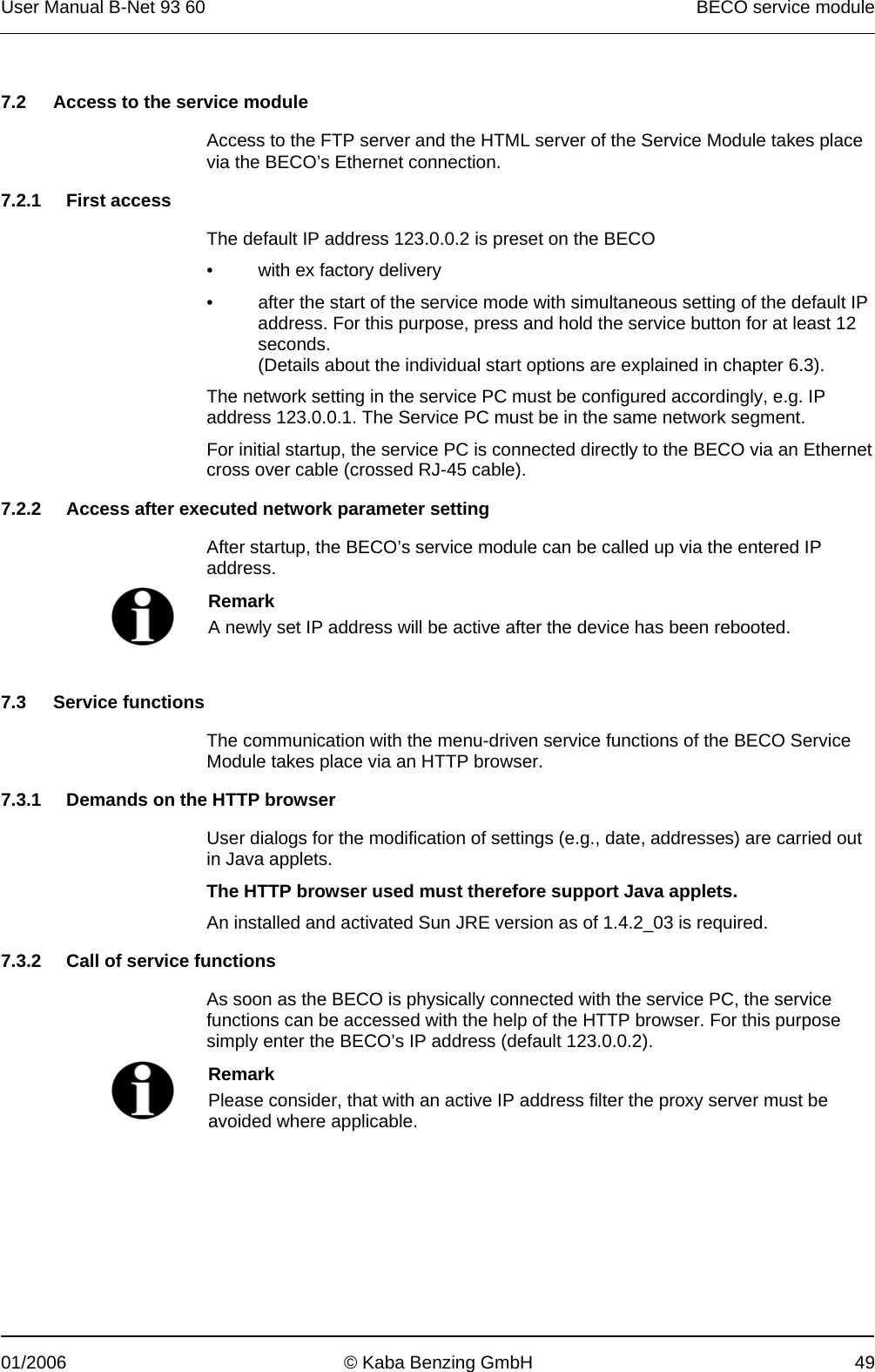 User Manual B-Net 93 60   BECO service module  01/2006  © Kaba Benzing GmbH  49   7.2  Access to the service module  Access to the FTP server and the HTML server of the Service Module takes place via the BECO’s Ethernet connection.  7.2.1 First access  The default IP address 123.0.0.2 is preset on the BECO •  with ex factory delivery •  after the start of the service mode with simultaneous setting of the default IP address. For this purpose, press and hold the service button for at least 12 seconds.  (Details about the individual start options are explained in chapter 6.3). The network setting in the service PC must be configured accordingly, e.g. IP address 123.0.0.1. The Service PC must be in the same network segment. For initial startup, the service PC is connected directly to the BECO via an Ethernet cross over cable (crossed RJ-45 cable).  7.2.2  Access after executed network parameter setting  After startup, the BECO’s service module can be called up via the entered IP address.   Remark A newly set IP address will be active after the device has been rebooted.   7.3 Service functions  The communication with the menu-driven service functions of the BECO Service Module takes place via an HTTP browser.  7.3.1  Demands on the HTTP browser  User dialogs for the modification of settings (e.g., date, addresses) are carried out in Java applets.  The HTTP browser used must therefore support Java applets. An installed and activated Sun JRE version as of 1.4.2_03 is required.  7.3.2  Call of service functions  As soon as the BECO is physically connected with the service PC, the service functions can be accessed with the help of the HTTP browser. For this purpose simply enter the BECO’s IP address (default 123.0.0.2).   Remark Please consider, that with an active IP address filter the proxy server must be avoided where applicable.  