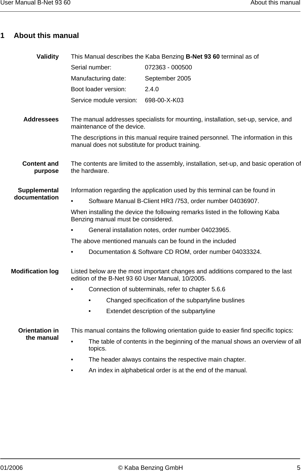 User Manual B-Net 93 60   About this manual  01/2006  © Kaba Benzing GmbH  5  1  About this manual   Validity  This Manual describes the Kaba Benzing B-Net 93 60 terminal as of   Serial number:  072363 - 000500   Manufacturing date:  September 2005   Boot loader version:  2.4.0   Service module version:  698-00-X-K03     Addressees  The manual addresses specialists for mounting, installation, set-up, service, and maintenance of the device. The descriptions in this manual require trained personnel. The information in this manual does not substitute for product training.    Content and purpose  The contents are limited to the assembly, installation, set-up, and basic operation of the hardware.     Supplemental documentation  Information regarding the application used by this terminal can be found in •  Software Manual B-Client HR3 /753, order number 04036907. When installing the device the following remarks listed in the following Kaba Benzing manual must be considered. •  General installation notes, order number 04023965. The above mentioned manuals can be found in the included •  Documentation &amp; Software CD ROM, order number 04033324.     Modification log  Listed below are the most important changes and additions compared to the last edition of the B-Net 93 60 User Manual, 10/2005. •  Connection of subterminals, refer to chapter 5.6.6  •  Changed specification of the subpartyline buslines •  Extendet description of the subpartyline     Orientation in the manual  This manual contains the following orientation guide to easier find specific topics: •  The table of contents in the beginning of the manual shows an overview of all topics. •  The header always contains the respective main chapter. •  An index in alphabetical order is at the end of the manual.   