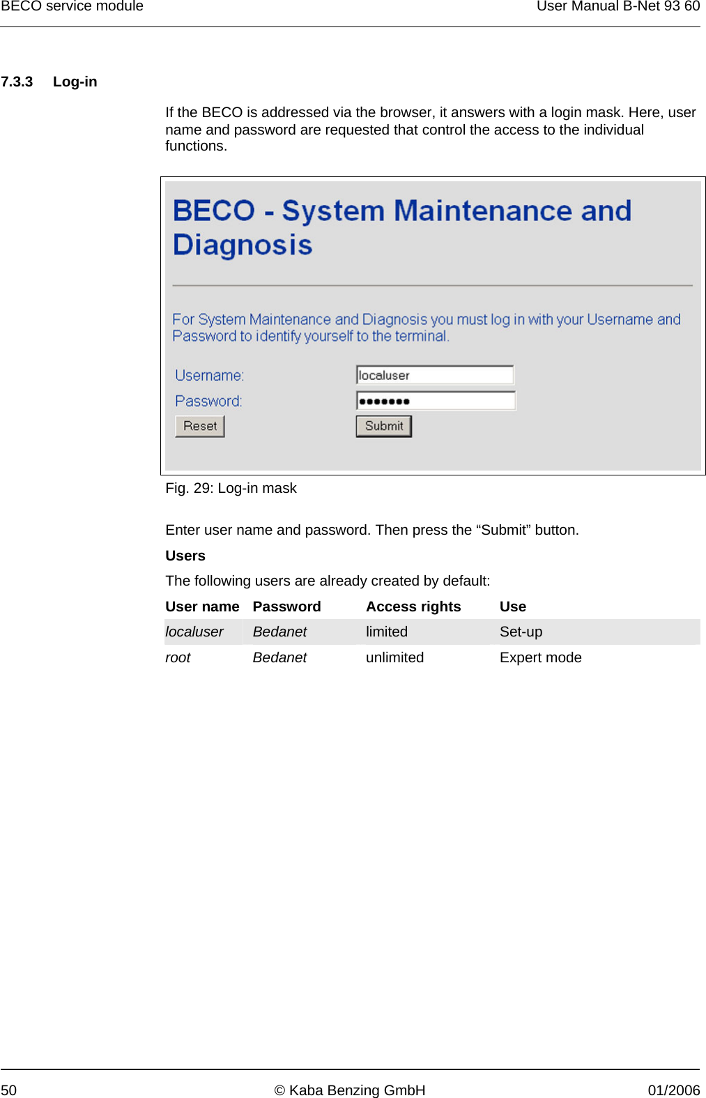 BECO service module  User Manual B-Net 93 60 50  © Kaba Benzing GmbH  01/2006   7.3.3 Log-in  If the BECO is addressed via the browser, it answers with a login mask. Here, user name and password are requested that control the access to the individual functions.   Fig. 29: Log-in mask  Enter user name and password. Then press the “Submit” button. Users The following users are already created by default: User name  Password  Access rights  Use localuser Bedanet  limited  Set-up root Bedanet unlimited Expert mode  