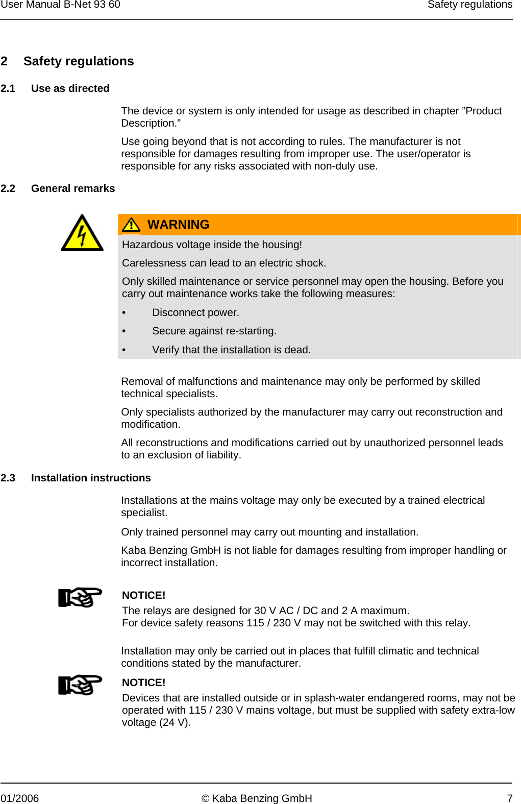 User Manual B-Net 93 60   Safety regulations  01/2006  © Kaba Benzing GmbH  7   2 Safety regulations  2.1  Use as directed  The device or system is only intended for usage as described in chapter ”Product Description.” Use going beyond that is not according to rules. The manufacturer is not responsible for damages resulting from improper use. The user/operator is responsible for any risks associated with non-duly use.  2.2 General remarks    WARNING  Hazardous voltage inside the housing!  Carelessness can lead to an electric shock. Only skilled maintenance or service personnel may open the housing. Before you carry out maintenance works take the following measures: • Disconnect power. •  Secure against re-starting. •  Verify that the installation is dead.   Removal of malfunctions and maintenance may only be performed by skilled technical specialists. Only specialists authorized by the manufacturer may carry out reconstruction and modification. All reconstructions and modifications carried out by unauthorized personnel leads to an exclusion of liability.  2.3 Installation instructions  Installations at the mains voltage may only be executed by a trained electrical specialist.  Only trained personnel may carry out mounting and installation. Kaba Benzing GmbH is not liable for damages resulting from improper handling or incorrect installation.     NOTICE! The relays are designed for 30 V AC / DC and 2 A maximum. For device safety reasons 115 / 230 V may not be switched with this relay.   Installation may only be carried out in places that fulfill climatic and technical conditions stated by the manufacturer.   NOTICE! Devices that are installed outside or in splash-water endangered rooms, may not be operated with 115 / 230 V mains voltage, but must be supplied with safety extra-low voltage (24 V).  