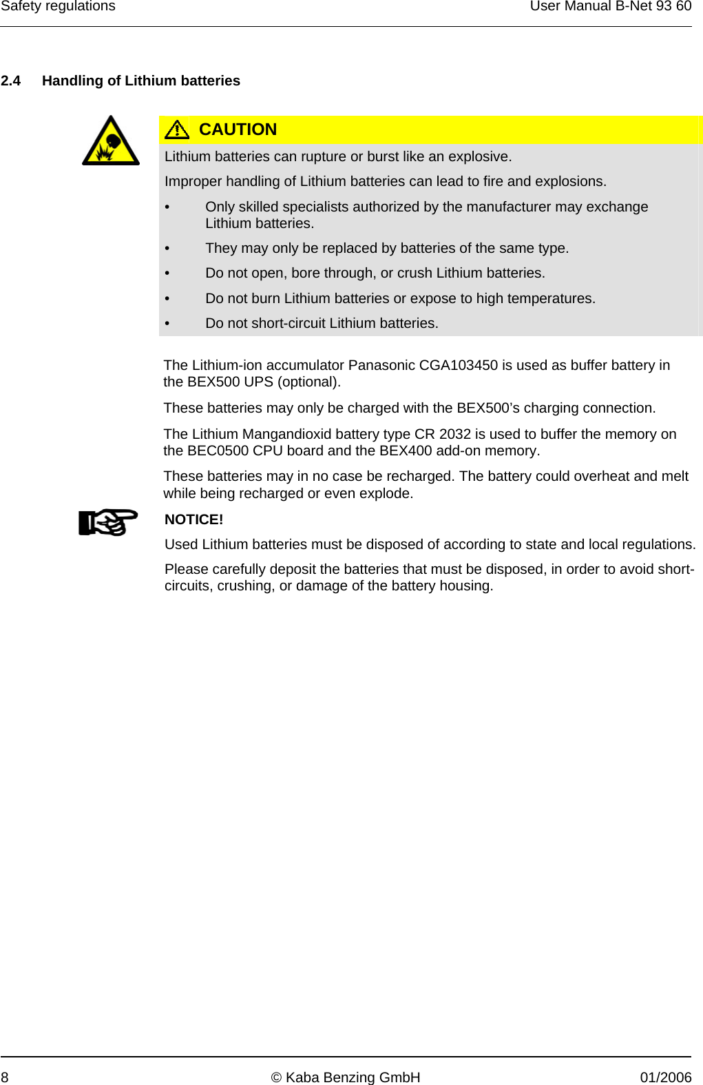 Safety regulations  User Manual B-Net 93 60 8  © Kaba Benzing GmbH  01/2006   2.4  Handling of Lithium batteries    CAUTION  Lithium batteries can rupture or burst like an explosive. Improper handling of Lithium batteries can lead to fire and explosions. •  Only skilled specialists authorized by the manufacturer may exchange Lithium batteries. •  They may only be replaced by batteries of the same type. •  Do not open, bore through, or crush Lithium batteries. •  Do not burn Lithium batteries or expose to high temperatures. •  Do not short-circuit Lithium batteries.  The Lithium-ion accumulator Panasonic CGA103450 is used as buffer battery in the BEX500 UPS (optional).  These batteries may only be charged with the BEX500’s charging connection.  The Lithium Mangandioxid battery type CR 2032 is used to buffer the memory on the BEC0500 CPU board and the BEX400 add-on memory.  These batteries may in no case be recharged. The battery could overheat and melt while being recharged or even explode.   NOTICE! Used Lithium batteries must be disposed of according to state and local regulations.Please carefully deposit the batteries that must be disposed, in order to avoid short-circuits, crushing, or damage of the battery housing.  