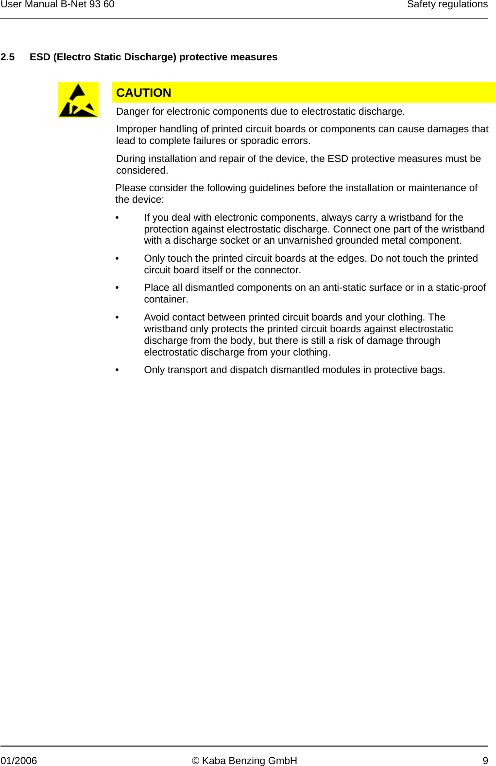 User Manual B-Net 93 60   Safety regulations  01/2006  © Kaba Benzing GmbH  9   2.5  ESD (Electro Static Discharge) protective measures   CAUTION  Danger for electronic components due to electrostatic discharge. Improper handling of printed circuit boards or components can cause damages that lead to complete failures or sporadic errors. During installation and repair of the device, the ESD protective measures must be considered. Please consider the following guidelines before the installation or maintenance of the device: •  If you deal with electronic components, always carry a wristband for the protection against electrostatic discharge. Connect one part of the wristband with a discharge socket or an unvarnished grounded metal component. •  Only touch the printed circuit boards at the edges. Do not touch the printed circuit board itself or the connector.  •  Place all dismantled components on an anti-static surface or in a static-proof container.  •  Avoid contact between printed circuit boards and your clothing. The wristband only protects the printed circuit boards against electrostatic discharge from the body, but there is still a risk of damage through electrostatic discharge from your clothing. •  Only transport and dispatch dismantled modules in protective bags. 