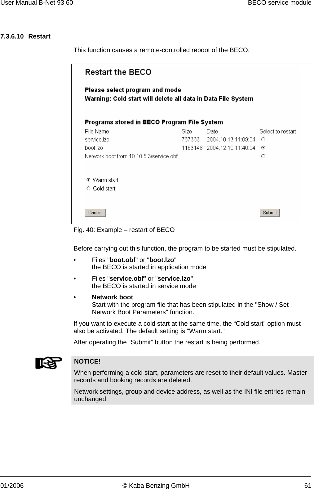 User Manual B-Net 93 60   BECO service module  01/2006  © Kaba Benzing GmbH  61   7.3.6.10 Restart  This function causes a remote-controlled reboot of the BECO.    Fig. 40: Example – restart of BECO  Before carrying out this function, the program to be started must be stipulated. • Files &quot;boot.obf&quot; or &quot;boot.lzo&quot; the BECO is started in application mode • Files &quot;service.obf&quot; or &quot;service.lzo&quot; the BECO is started in service mode • Network boot Start with the program file that has been stipulated in the &quot;Show / Set Network Boot Parameters&quot; function. If you want to execute a cold start at the same time, the “Cold start” option must also be activated. The default setting is “Warm start.” After operating the “Submit” button the restart is being performed.    NOTICE! When performing a cold start, parameters are reset to their default values. Master records and booking records are deleted. Network settings, group and device address, as well as the INI file entries remain unchanged.  