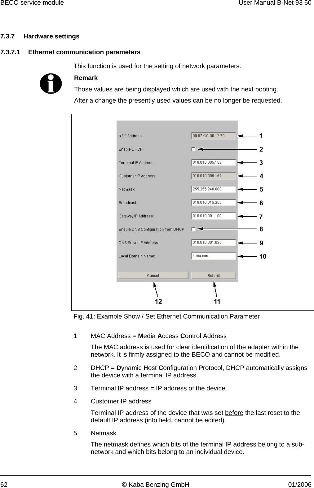 BECO service module  User Manual B-Net 93 60 62  © Kaba Benzing GmbH  01/2006   7.3.7 Hardware settings  7.3.7.1  Ethernet communication parameters   This function is used for the setting of network parameters.   Remark Those values are being displayed which are used with the next booting. After a change the presently used values can be no longer be requested.    Fig. 41: Example Show / Set Ethernet Communication Parameter  1  MAC Address = Media Access Control Address The MAC address is used for clear identification of the adapter within the network. It is firmly assigned to the BECO and cannot be modified. 2 DHCP = Dynamic Host Configuration Protocol, DHCP automatically assigns the device with a terminal IP address. 3  Terminal IP address = IP address of the device. 4  Customer IP address Terminal IP address of the device that was set before the last reset to the default IP address (info field, cannot be edited). 5 Netmask The netmask defines which bits of the terminal IP address belong to a sub-network and which bits belong to an individual device. 