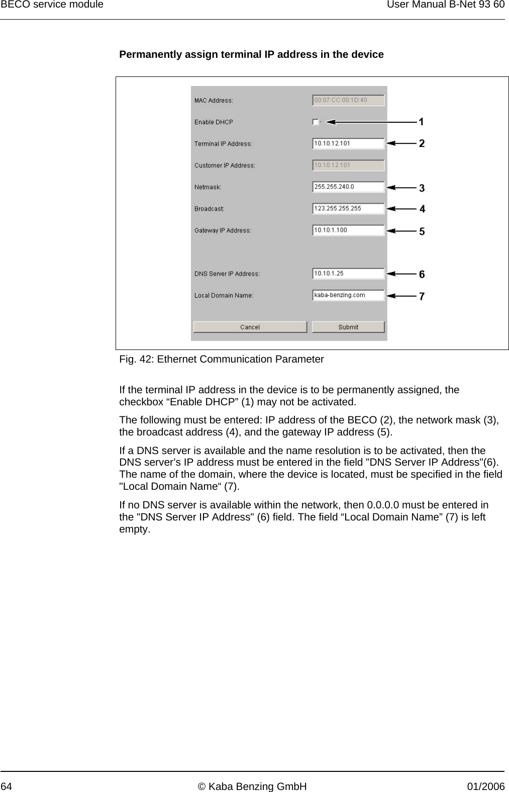 BECO service module  User Manual B-Net 93 60 64  © Kaba Benzing GmbH  01/2006 Permanently assign terminal IP address in the device    Fig. 42: Ethernet Communication Parameter  If the terminal IP address in the device is to be permanently assigned, the checkbox “Enable DHCP” (1) may not be activated. The following must be entered: IP address of the BECO (2), the network mask (3), the broadcast address (4), and the gateway IP address (5). If a DNS server is available and the name resolution is to be activated, then the DNS server’s IP address must be entered in the field &quot;DNS Server IP Address&quot;(6). The name of the domain, where the device is located, must be specified in the field &quot;Local Domain Name“ (7). If no DNS server is available within the network, then 0.0.0.0 must be entered in the &quot;DNS Server IP Address&quot; (6) field. The field “Local Domain Name” (7) is left empty. 