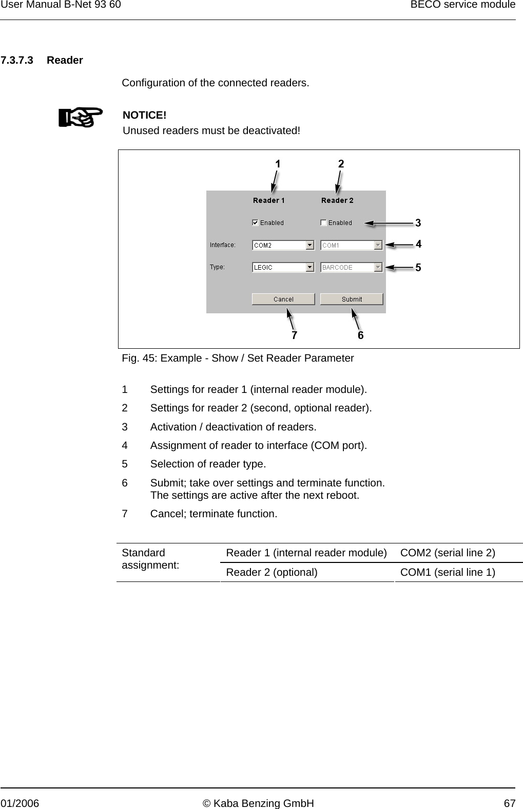 User Manual B-Net 93 60   BECO service module  01/2006  © Kaba Benzing GmbH  67   7.3.7.3 Reader  Configuration of the connected readers.    NOTICE! Unused readers must be deactivated!    Fig. 45: Example - Show / Set Reader Parameter  1  Settings for reader 1 (internal reader module). 2  Settings for reader 2 (second, optional reader). 3  Activation / deactivation of readers. 4  Assignment of reader to interface (COM port). 5  Selection of reader type. 6  Submit; take over settings and terminate function. The settings are active after the next reboot. 7  Cancel; terminate function.   Reader 1 (internal reader module)  COM2 (serial line 2) Standard assignment:  Reader 2 (optional)  COM1 (serial line 1)  