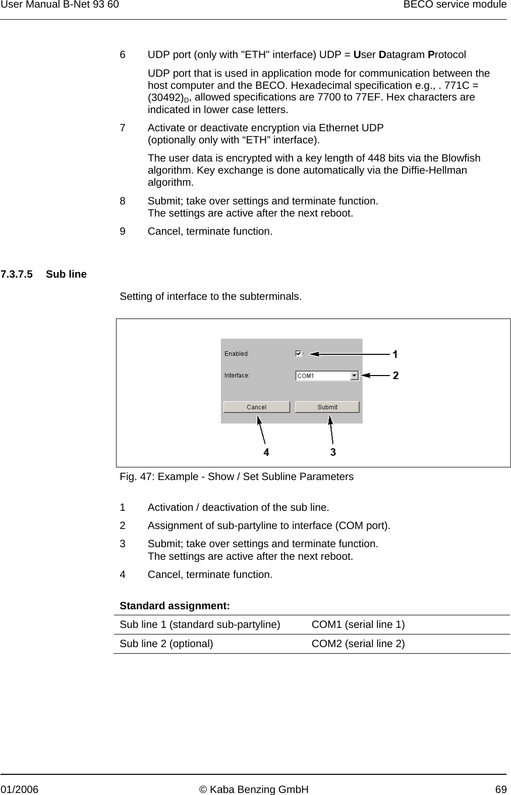 User Manual B-Net 93 60   BECO service module  01/2006  © Kaba Benzing GmbH  69 6  UDP port (only with &quot;ETH&quot; interface) UDP = User Datagram Protocol UDP port that is used in application mode for communication between the host computer and the BECO. Hexadecimal specification e.g., . 771C = (30492)D, allowed specifications are 7700 to 77EF. Hex characters are indicated in lower case letters. 7  Activate or deactivate encryption via Ethernet UDP (optionally only with “ETH” interface). The user data is encrypted with a key length of 448 bits via the Blowfish algorithm. Key exchange is done automatically via the Diffie-Hellman algorithm. 8  Submit; take over settings and terminate function. The settings are active after the next reboot. 9  Cancel, terminate function.      7.3.7.5 Sub line  Setting of interface to the subterminals.    Fig. 47: Example - Show / Set Subline Parameters  1  Activation / deactivation of the sub line. 2  Assignment of sub-partyline to interface (COM port). 3  Submit; take over settings and terminate function. The settings are active after the next reboot. 4  Cancel, terminate function.   Standard assignment: Sub line 1 (standard sub-partyline)  COM1 (serial line 1) Sub line 2 (optional)  COM2 (serial line 2)  