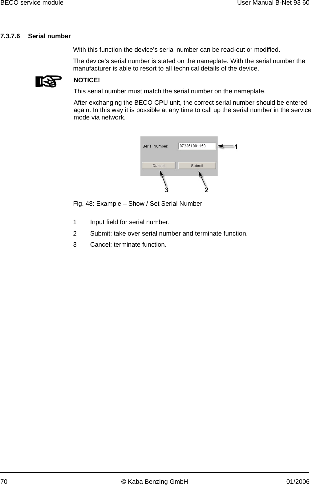 BECO service module  User Manual B-Net 93 60 70  © Kaba Benzing GmbH  01/2006   7.3.7.6 Serial number  With this function the device’s serial number can be read-out or modified. The device’s serial number is stated on the nameplate. With the serial number the manufacturer is able to resort to all technical details of the device.   NOTICE! This serial number must match the serial number on the nameplate. After exchanging the BECO CPU unit, the correct serial number should be entered again. In this way it is possible at any time to call up the serial number in the service mode via network.    Fig. 48: Example – Show / Set Serial Number  1  Input field for serial number. 2  Submit; take over serial number and terminate function. 3  Cancel; terminate function.  