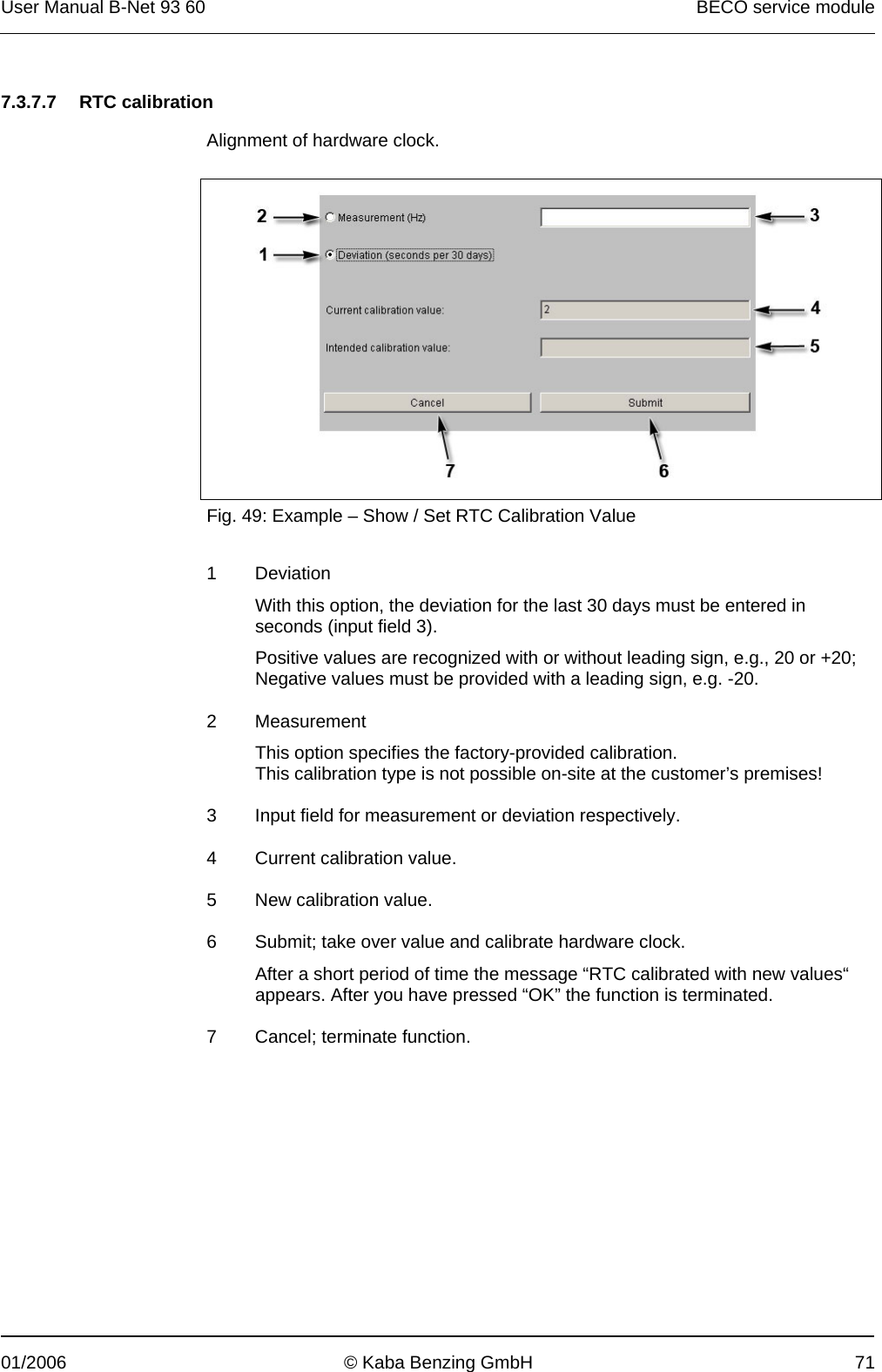 User Manual B-Net 93 60   BECO service module  01/2006  © Kaba Benzing GmbH  71   7.3.7.7 RTC calibration  Alignment of hardware clock.    Fig. 49: Example – Show / Set RTC Calibration Value  1 Deviation With this option, the deviation for the last 30 days must be entered in seconds (input field 3). Positive values are recognized with or without leading sign, e.g., 20 or +20; Negative values must be provided with a leading sign, e.g. -20. 2 Measurement This option specifies the factory-provided calibration.  This calibration type is not possible on-site at the customer’s premises! 3  Input field for measurement or deviation respectively. 4  Current calibration value. 5  New calibration value. 6  Submit; take over value and calibrate hardware clock. After a short period of time the message “RTC calibrated with new values“ appears. After you have pressed “OK” the function is terminated. 7  Cancel; terminate function.  