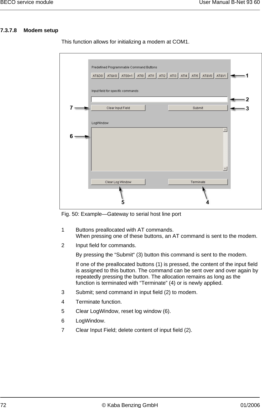 BECO service module  User Manual B-Net 93 60 72  © Kaba Benzing GmbH  01/2006   7.3.7.8 Modem setup  This function allows for initializing a modem at COM1.    Fig. 50: Example—Gateway to serial host line port  1  Buttons preallocated with AT commands. When pressing one of these buttons, an AT command is sent to the modem. 2  Input field for commands. By pressing the “Submit“ (3) button this command is sent to the modem. If one of the preallocated buttons (1) is pressed, the content of the input field is assigned to this button. The command can be sent over and over again by repeatedly pressing the button. The allocation remains as long as the function is terminated with “Terminate” (4) or is newly applied. 3  Submit; send command in input field (2) to modem. 4 Terminate function. 5  Clear LogWindow, reset log window (6). 6 LogWindow. 7  Clear Input Field; delete content of input field (2). 