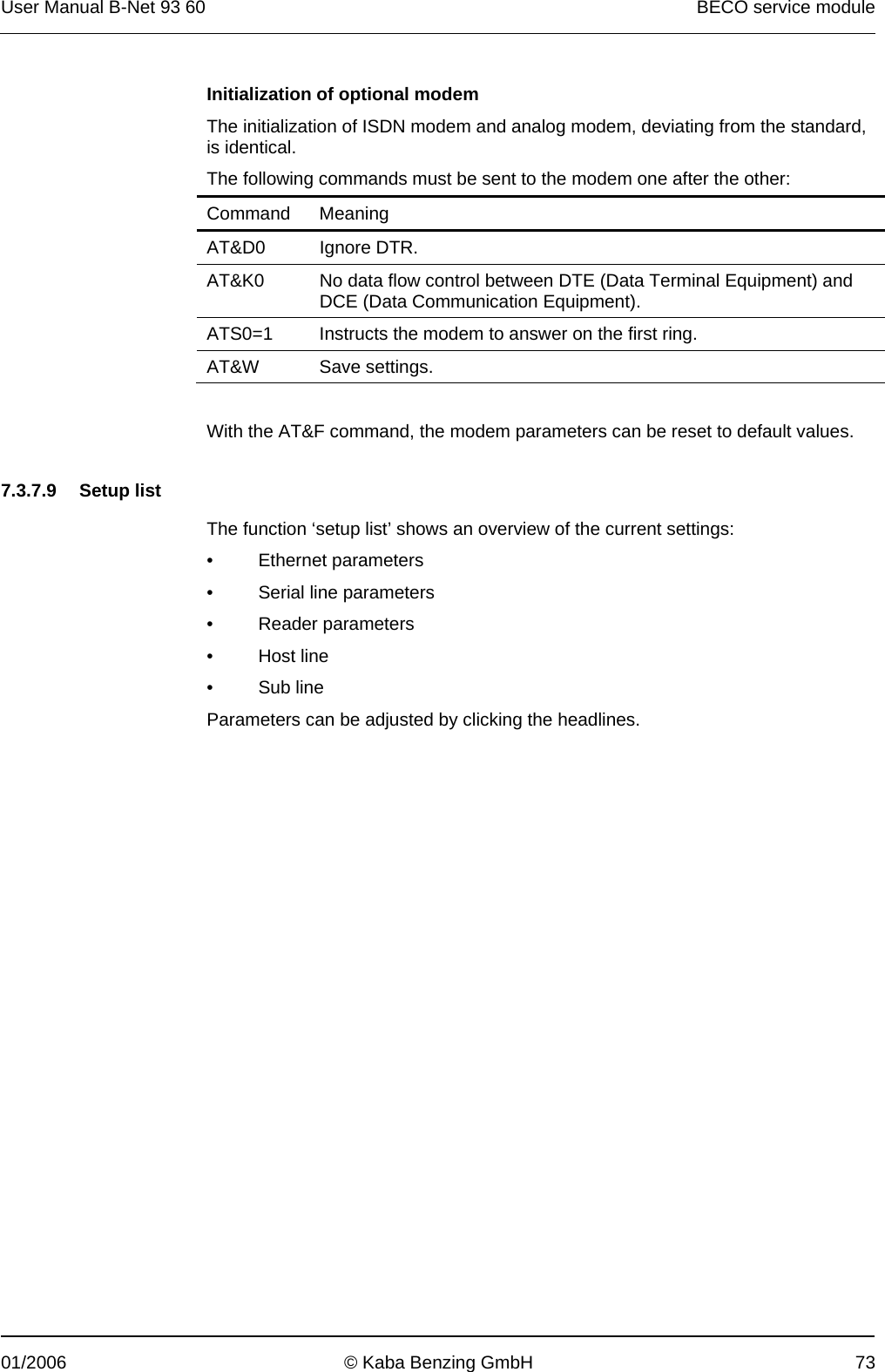 User Manual B-Net 93 60   BECO service module  01/2006  © Kaba Benzing GmbH  73 Initialization of optional modem The initialization of ISDN modem and analog modem, deviating from the standard, is identical. The following commands must be sent to the modem one after the other: Command Meaning AT&amp;D0 Ignore DTR. AT&amp;K0  No data flow control between DTE (Data Terminal Equipment) and DCE (Data Communication Equipment). ATS0=1  Instructs the modem to answer on the first ring. AT&amp;W Save settings.  With the AT&amp;F command, the modem parameters can be reset to default values.   7.3.7.9 Setup list  The function ‘setup list’ shows an overview of the current settings: • Ethernet parameters •  Serial line parameters • Reader parameters • Host line • Sub line Parameters can be adjusted by clicking the headlines. 