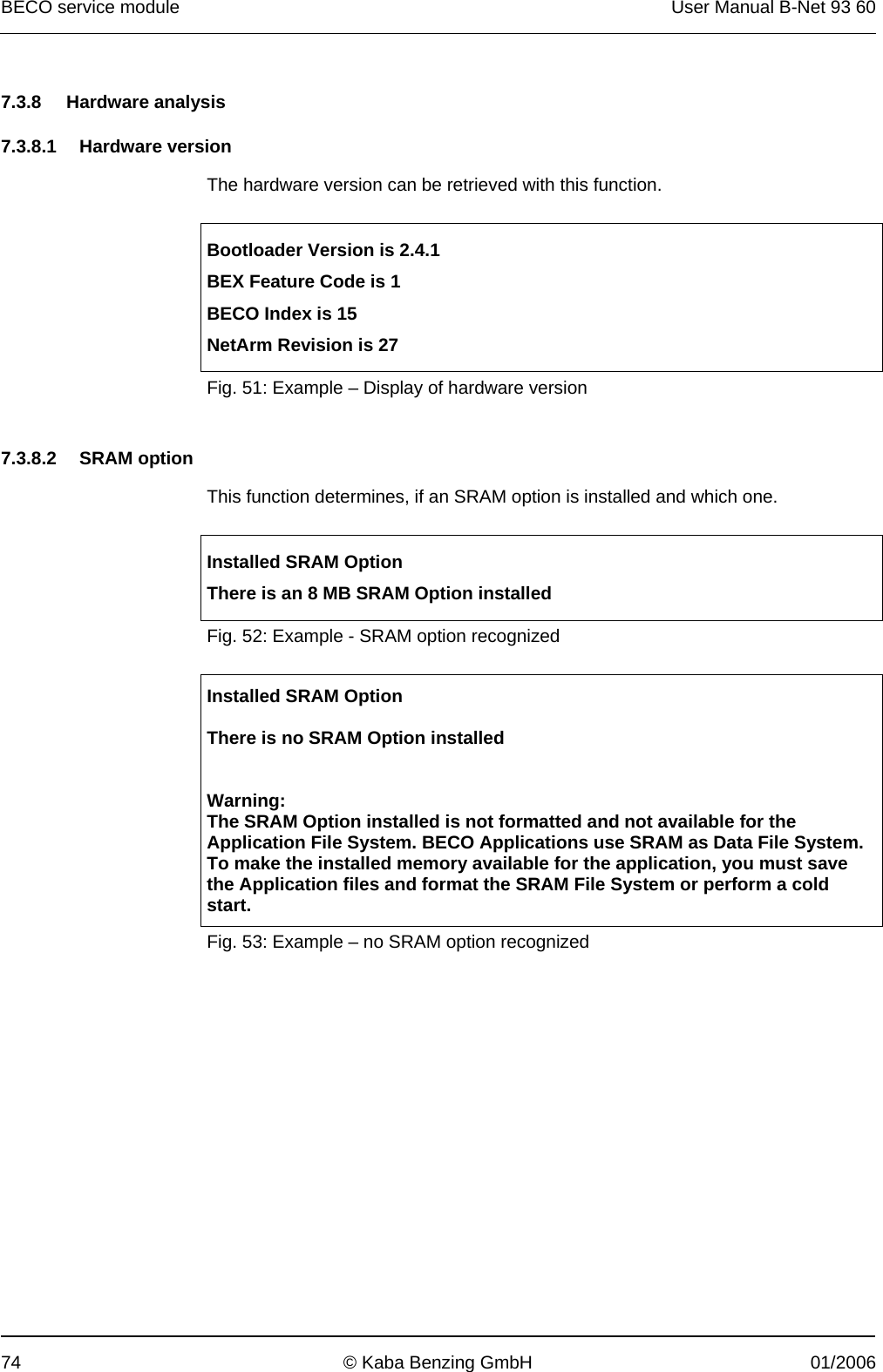 BECO service module  User Manual B-Net 93 60 74  © Kaba Benzing GmbH  01/2006   7.3.8 Hardware analysis  7.3.8.1 Hardware version  The hardware version can be retrieved with this function.   Bootloader Version is 2.4.1 BEX Feature Code is 1 BECO Index is 15 NetArm Revision is 27 Fig. 51: Example – Display of hardware version   7.3.8.2 SRAM option  This function determines, if an SRAM option is installed and which one.   Installed SRAM Option There is an 8 MB SRAM Option installed Fig. 52: Example - SRAM option recognized   Installed SRAM Option  There is no SRAM Option installed   Warning: The SRAM Option installed is not formatted and not available for the Application File System. BECO Applications use SRAM as Data File System. To make the installed memory available for the application, you must save the Application files and format the SRAM File System or perform a cold start. Fig. 53: Example – no SRAM option recognized 