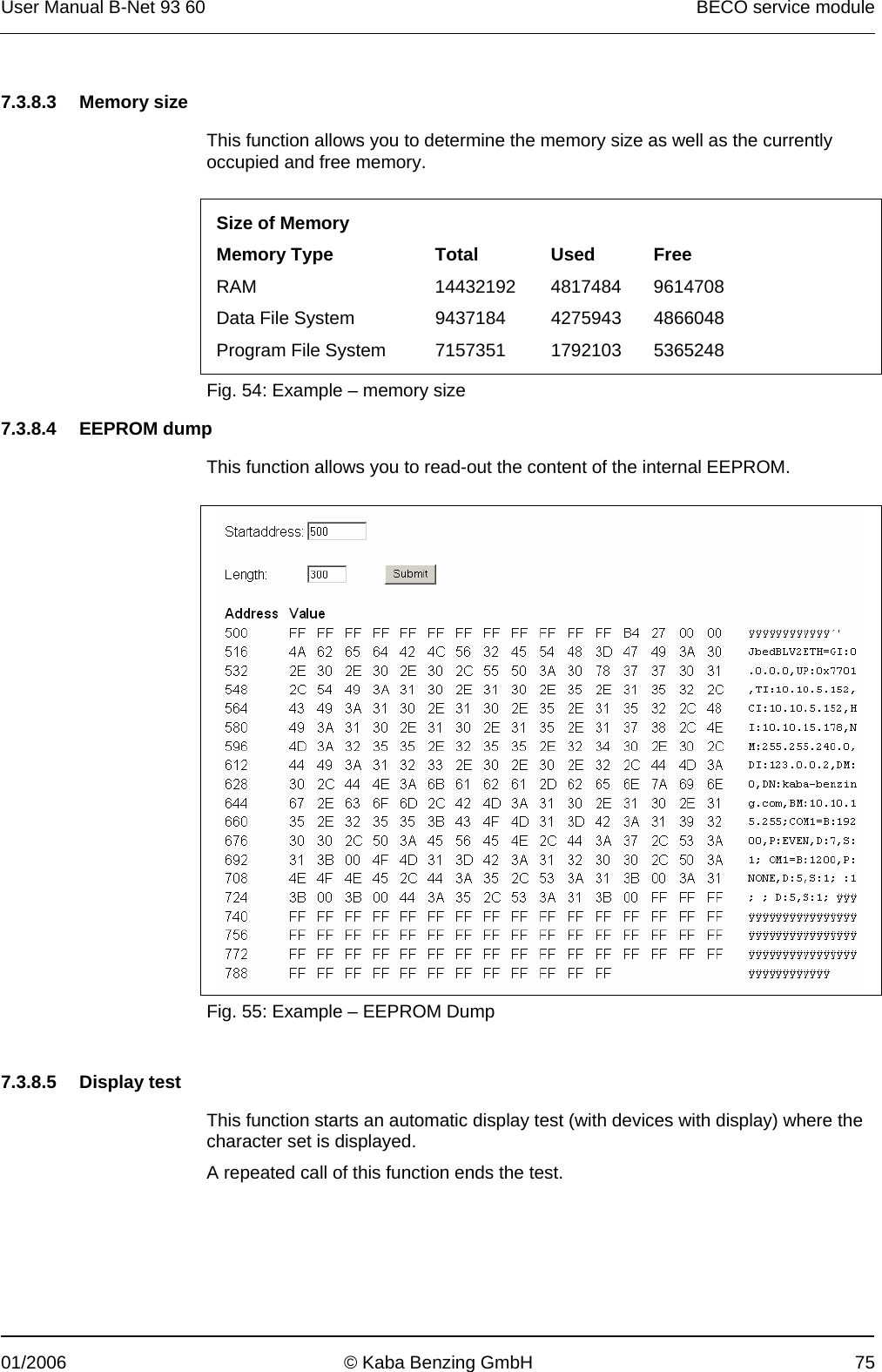 User Manual B-Net 93 60   BECO service module  01/2006  © Kaba Benzing GmbH  75   7.3.8.3 Memory size  This function allows you to determine the memory size as well as the currently occupied and free memory.  Size of Memory       Memory Type  Total  Used  Free RAM 14432192 4817484 9614708 Data File System  9437184  4275943  4866048 Program File System  7157351  1792103  5365248  Fig. 54: Example – memory size  7.3.8.4 EEPROM dump  This function allows you to read-out the content of the internal EEPROM.    Fig. 55: Example – EEPROM Dump   7.3.8.5 Display test  This function starts an automatic display test (with devices with display) where the character set is displayed. A repeated call of this function ends the test. 