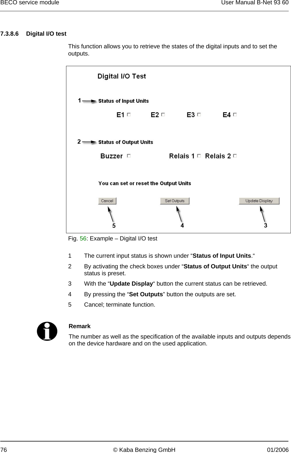 BECO service module  User Manual B-Net 93 60 76  © Kaba Benzing GmbH  01/2006   7.3.8.6  Digital I/O test  This function allows you to retrieve the states of the digital inputs and to set the outputs.    Fig. 56: Example – Digital I/O test   1  The current input status is shown under “Status of Input Units.“ 2  By activating the check boxes under “Status of Output Units“ the output status is preset. 3  With the “Update Display“ button the current status can be retrieved. 4  By pressing the “Set Outputs” button the outputs are set. 5  Cancel; terminate function.    Remark The number as well as the specification of the available inputs and outputs depends on the device hardware and on the used application.  