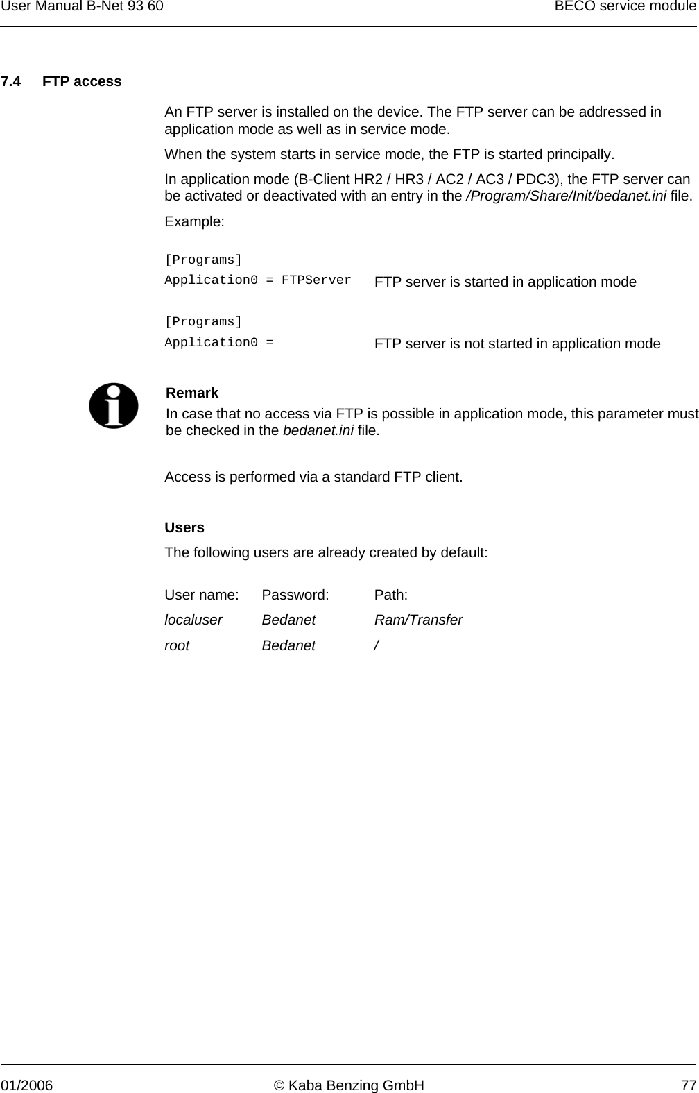 User Manual B-Net 93 60   BECO service module  01/2006  © Kaba Benzing GmbH  77   7.4 FTP access  An FTP server is installed on the device. The FTP server can be addressed in application mode as well as in service mode. When the system starts in service mode, the FTP is started principally. In application mode (B-Client HR2 / HR3 / AC2 / AC3 / PDC3), the FTP server can be activated or deactivated with an entry in the /Program/Share/Init/bedanet.ini file. Example:  [Programs]   Application0 = FTPServer  FTP server is started in application mode   [Programs]   Application0 =   FTP server is not started in application mode    Remark In case that no access via FTP is possible in application mode, this parameter must be checked in the bedanet.ini file.  Access is performed via a standard FTP client.  Users The following users are already created by default:  User name:  Password:  Path: localuser Bedanet Ram/Transfer root Bedanet /  