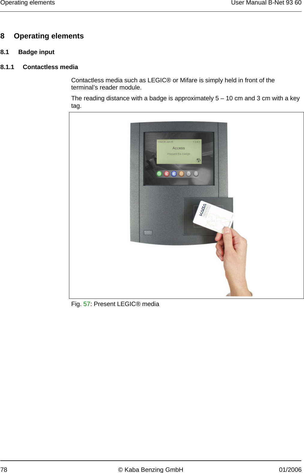 Operating elements  User Manual B-Net 93 60 78  © Kaba Benzing GmbH  01/2006   8 Operating elements  8.1 Badge input  8.1.1 Contactless media  Contactless media such as LEGIC® or Mifare is simply held in front of the terminal’s reader module. The reading distance with a badge is approximately 5 – 10 cm and 3 cm with a key tag.    Fig. 57: Present LEGIC® media  