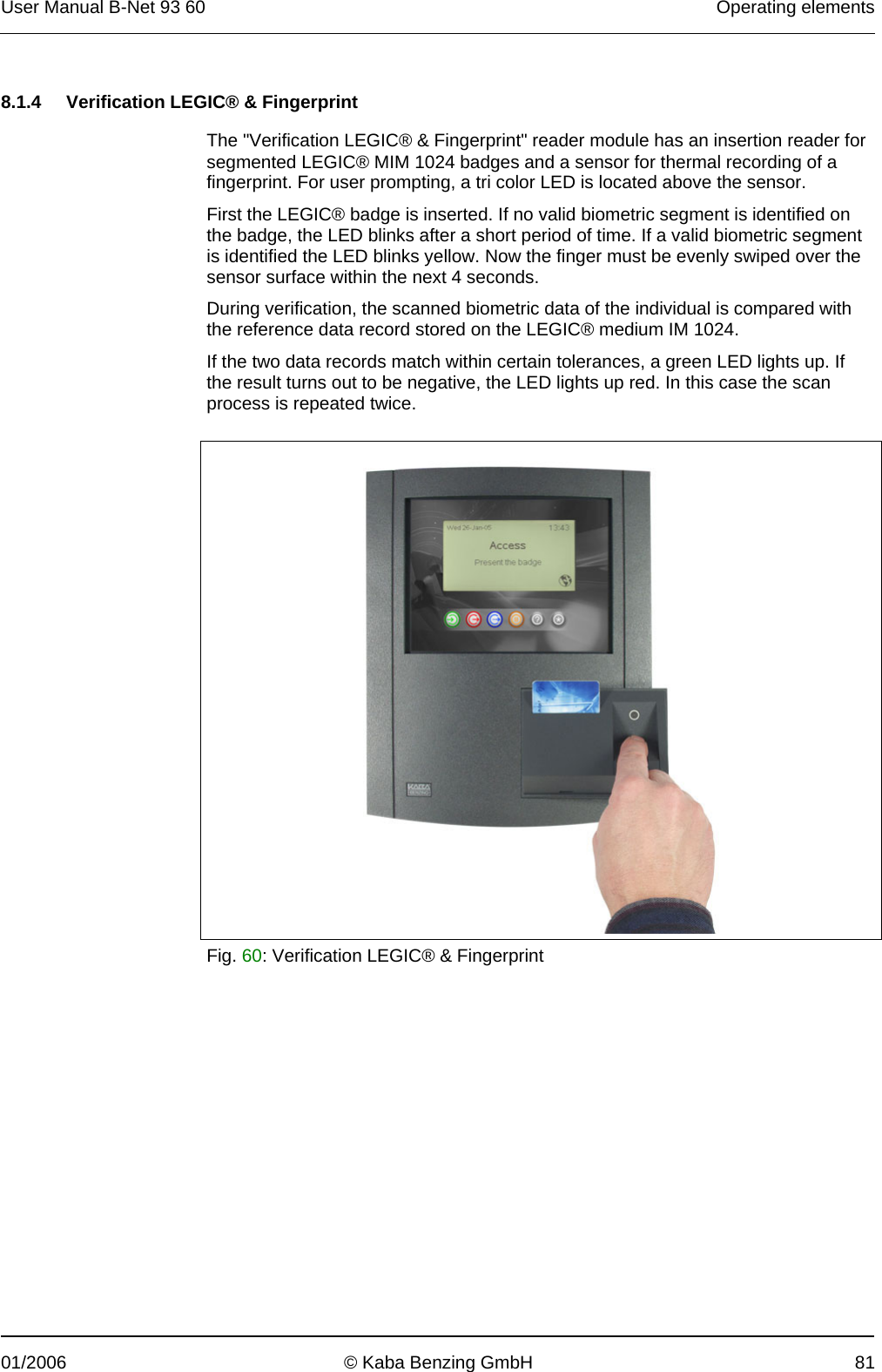 User Manual B-Net 93 60   Operating elements  01/2006  © Kaba Benzing GmbH  81   8.1.4  Verification LEGIC® &amp; Fingerprint  The &quot;Verification LEGIC® &amp; Fingerprint&quot; reader module has an insertion reader for segmented LEGIC® MIM 1024 badges and a sensor for thermal recording of a fingerprint. For user prompting, a tri color LED is located above the sensor. First the LEGIC® badge is inserted. If no valid biometric segment is identified on the badge, the LED blinks after a short period of time. If a valid biometric segment is identified the LED blinks yellow. Now the finger must be evenly swiped over the sensor surface within the next 4 seconds. During verification, the scanned biometric data of the individual is compared with the reference data record stored on the LEGIC® medium IM 1024. If the two data records match within certain tolerances, a green LED lights up. If the result turns out to be negative, the LED lights up red. In this case the scan process is repeated twice.    Fig. 60: Verification LEGIC® &amp; Fingerprint  