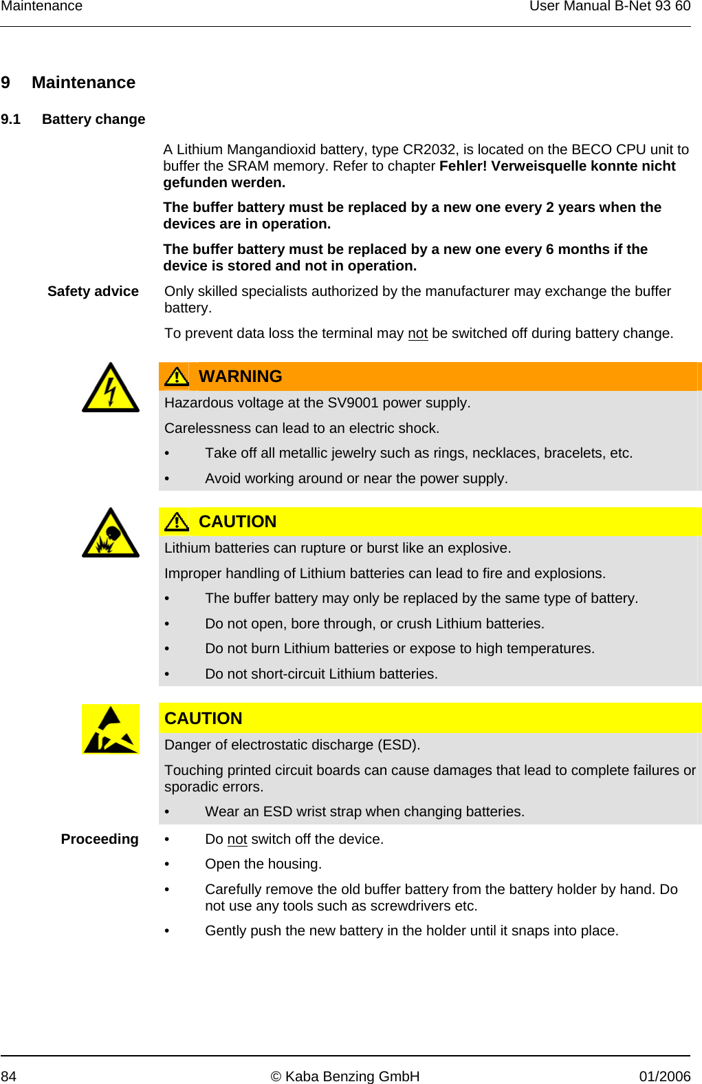 Maintenance  User Manual B-Net 93 60 84  © Kaba Benzing GmbH  01/2006   9 Maintenance  9.1 Battery change  A Lithium Mangandioxid battery, type CR2032, is located on the BECO CPU unit to buffer the SRAM memory. Refer to chapter Fehler! Verweisquelle konnte nicht gefunden werden.  The buffer battery must be replaced by a new one every 2 years when the devices are in operation. The buffer battery must be replaced by a new one every 6 months if the device is stored and not in operation.  Safety advice  Only skilled specialists authorized by the manufacturer may exchange the buffer battery. To prevent data loss the terminal may not be switched off during battery change.   WARNING  Hazardous voltage at the SV9001 power supply. Carelessness can lead to an electric shock. •  Take off all metallic jewelry such as rings, necklaces, bracelets, etc. •  Avoid working around or near the power supply.   CAUTION  Lithium batteries can rupture or burst like an explosive. Improper handling of Lithium batteries can lead to fire and explosions. •  The buffer battery may only be replaced by the same type of battery. •  Do not open, bore through, or crush Lithium batteries. •  Do not burn Lithium batteries or expose to high temperatures. •  Do not short-circuit Lithium batteries.  CAUTION  Danger of electrostatic discharge (ESD). Touching printed circuit boards can cause damages that lead to complete failures or sporadic errors. •  Wear an ESD wrist strap when changing batteries.   Proceeding  • Do not switch off the device. •  Open the housing. •  Carefully remove the old buffer battery from the battery holder by hand. Do not use any tools such as screwdrivers etc. •  Gently push the new battery in the holder until it snaps into place.  