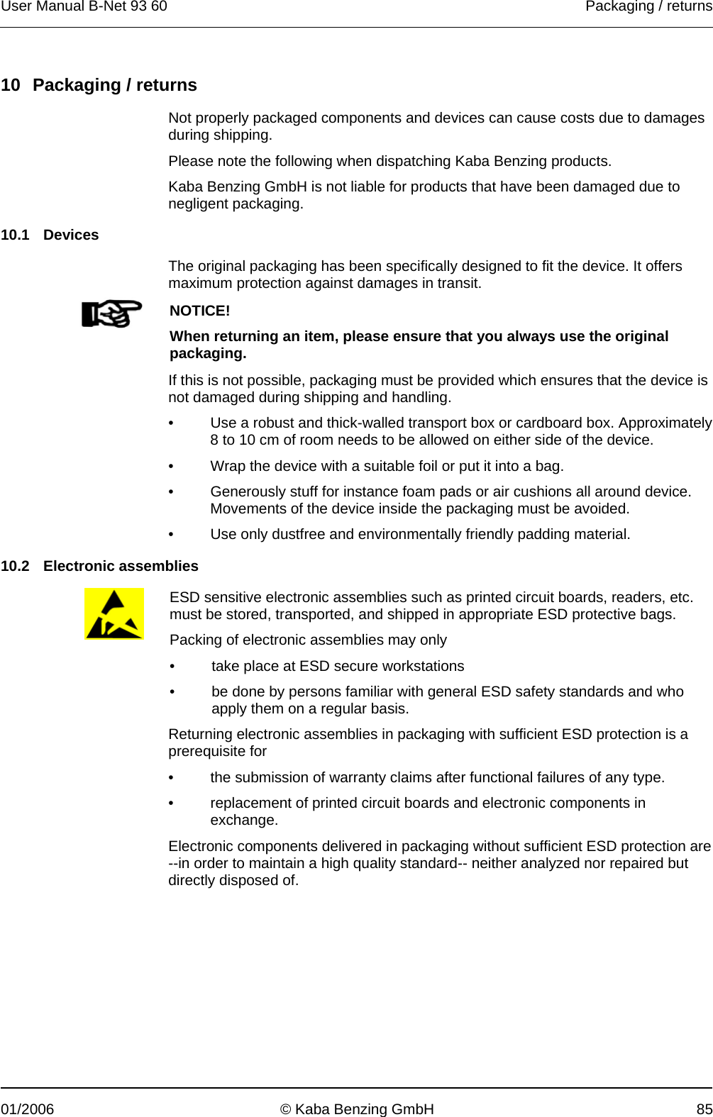 User Manual B-Net 93 60   Packaging / returns  01/2006  © Kaba Benzing GmbH  85   10  Packaging / returns  Not properly packaged components and devices can cause costs due to damages during shipping. Please note the following when dispatching Kaba Benzing products. Kaba Benzing GmbH is not liable for products that have been damaged due to negligent packaging.  10.1 Devices  The original packaging has been specifically designed to fit the device. It offers maximum protection against damages in transit.   NOTICE! When returning an item, please ensure that you always use the original packaging.  If this is not possible, packaging must be provided which ensures that the device is not damaged during shipping and handling. •  Use a robust and thick-walled transport box or cardboard box. Approximately 8 to 10 cm of room needs to be allowed on either side of the device. •  Wrap the device with a suitable foil or put it into a bag. •  Generously stuff for instance foam pads or air cushions all around device. Movements of the device inside the packaging must be avoided. •  Use only dustfree and environmentally friendly padding material.  10.2 Electronic assemblies   ESD sensitive electronic assemblies such as printed circuit boards, readers, etc. must be stored, transported, and shipped in appropriate ESD protective bags. Packing of electronic assemblies may only •  take place at ESD secure workstations •  be done by persons familiar with general ESD safety standards and who apply them on a regular basis. Returning electronic assemblies in packaging with sufficient ESD protection is a prerequisite for •  the submission of warranty claims after functional failures of any type. •  replacement of printed circuit boards and electronic components in exchange. Electronic components delivered in packaging without sufficient ESD protection are --in order to maintain a high quality standard-- neither analyzed nor repaired but directly disposed of. 