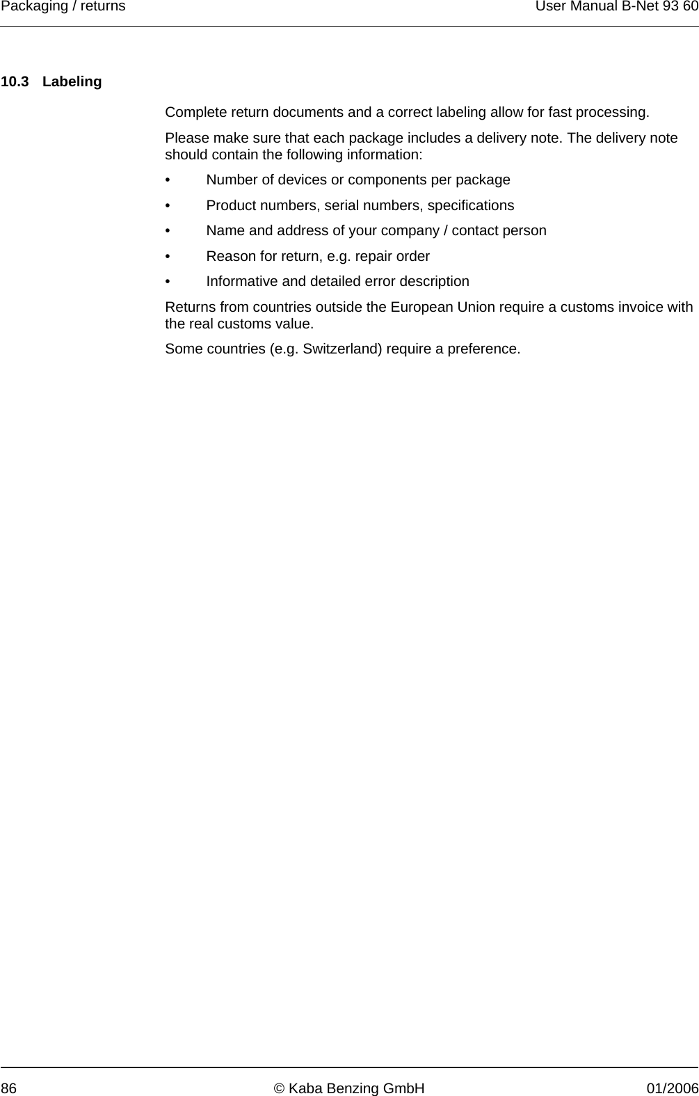 Packaging / returns  User Manual B-Net 93 60 86  © Kaba Benzing GmbH  01/2006   10.3 Labeling  Complete return documents and a correct labeling allow for fast processing. Please make sure that each package includes a delivery note. The delivery note should contain the following information: •  Number of devices or components per package •  Product numbers, serial numbers, specifications •  Name and address of your company / contact person •  Reason for return, e.g. repair order •  Informative and detailed error description Returns from countries outside the European Union require a customs invoice with the real customs value. Some countries (e.g. Switzerland) require a preference. 