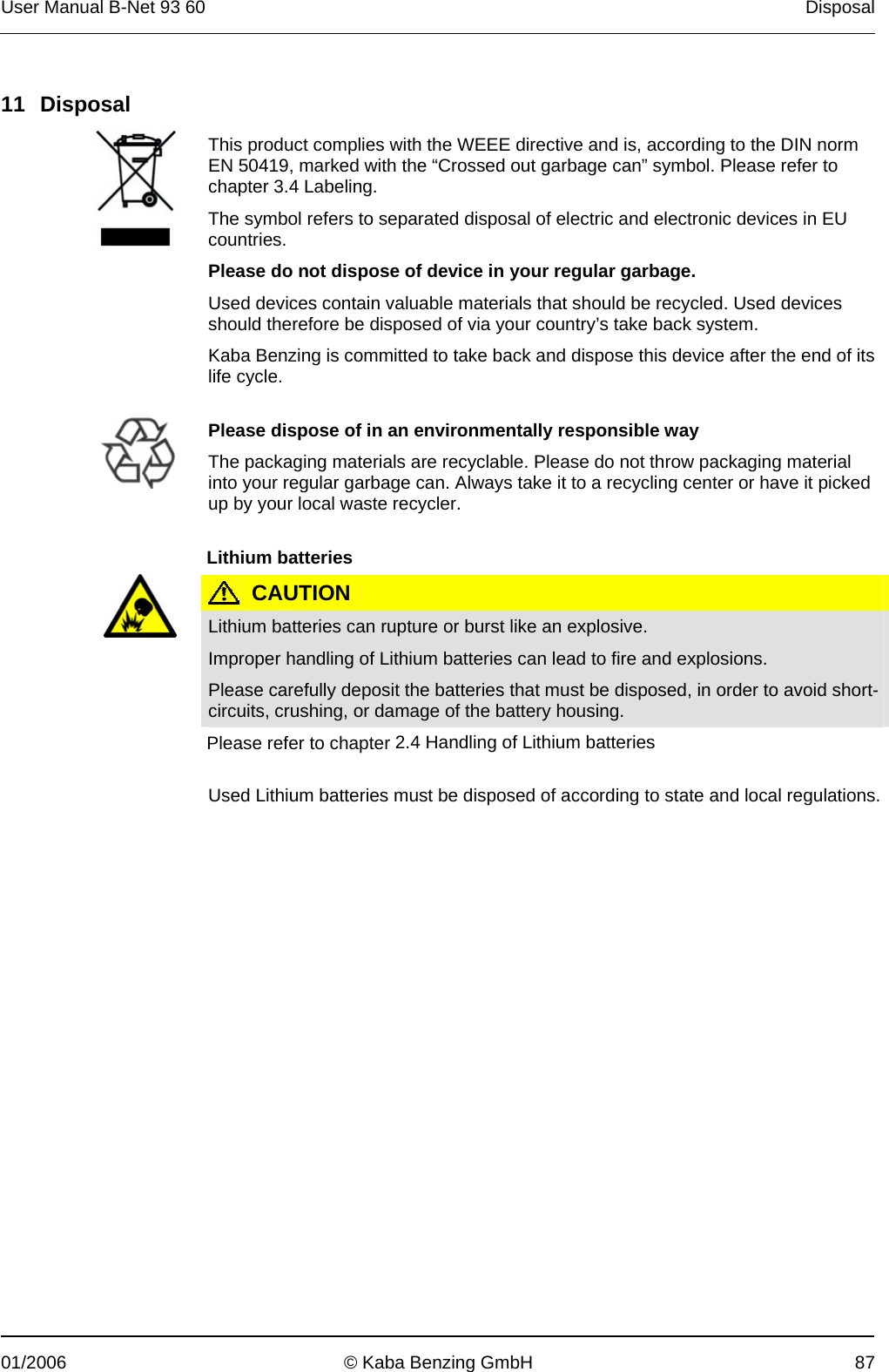 User Manual B-Net 93 60   Disposal  01/2006  © Kaba Benzing GmbH  87   11 Disposal   This product complies with the WEEE directive and is, according to the DIN norm EN 50419, marked with the “Crossed out garbage can” symbol. Please refer to chapter 3.4 Labeling. The symbol refers to separated disposal of electric and electronic devices in EU countries. Please do not dispose of device in your regular garbage. Used devices contain valuable materials that should be recycled. Used devices should therefore be disposed of via your country’s take back system. Kaba Benzing is committed to take back and dispose this device after the end of its life cycle.    Please dispose of in an environmentally responsible way The packaging materials are recyclable. Please do not throw packaging material into your regular garbage can. Always take it to a recycling center or have it picked up by your local waste recycler.   Lithium batteries   CAUTION  Lithium batteries can rupture or burst like an explosive. Improper handling of Lithium batteries can lead to fire and explosions. Please carefully deposit the batteries that must be disposed, in order to avoid short-circuits, crushing, or damage of the battery housing. Please refer to chapter 2.4 Handling of Lithium batteries   Used Lithium batteries must be disposed of according to state and local regulations. 