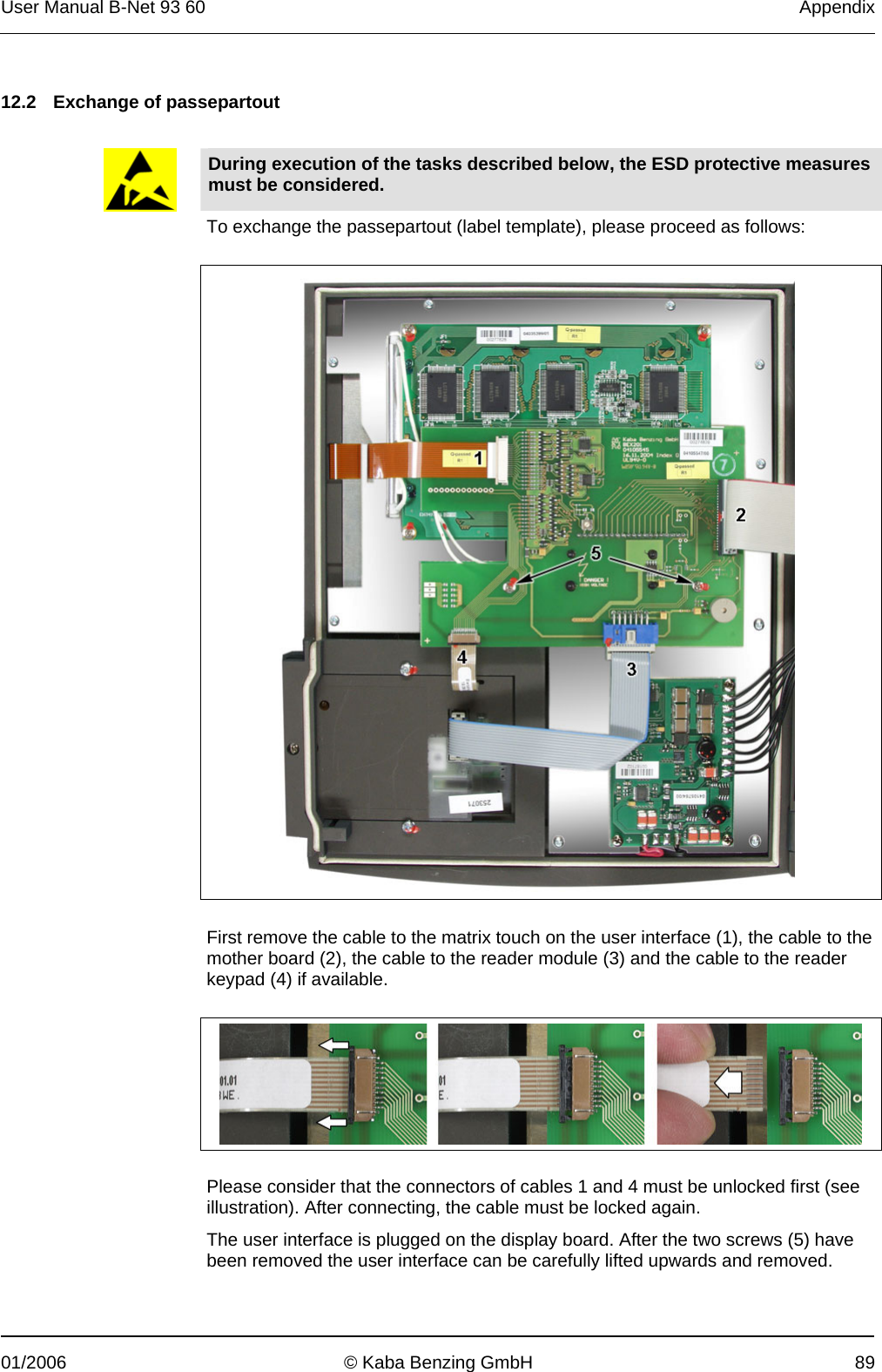 User Manual B-Net 93 60   Appendix  01/2006  © Kaba Benzing GmbH  89   12.2  Exchange of passepartout      During execution of the tasks described below, the ESD protective measures must be considered. To exchange the passepartout (label template), please proceed as follows:      First remove the cable to the matrix touch on the user interface (1), the cable to the mother board (2), the cable to the reader module (3) and the cable to the reader keypad (4) if available.     Please consider that the connectors of cables 1 and 4 must be unlocked first (see illustration). After connecting, the cable must be locked again. The user interface is plugged on the display board. After the two screws (5) have been removed the user interface can be carefully lifted upwards and removed. 