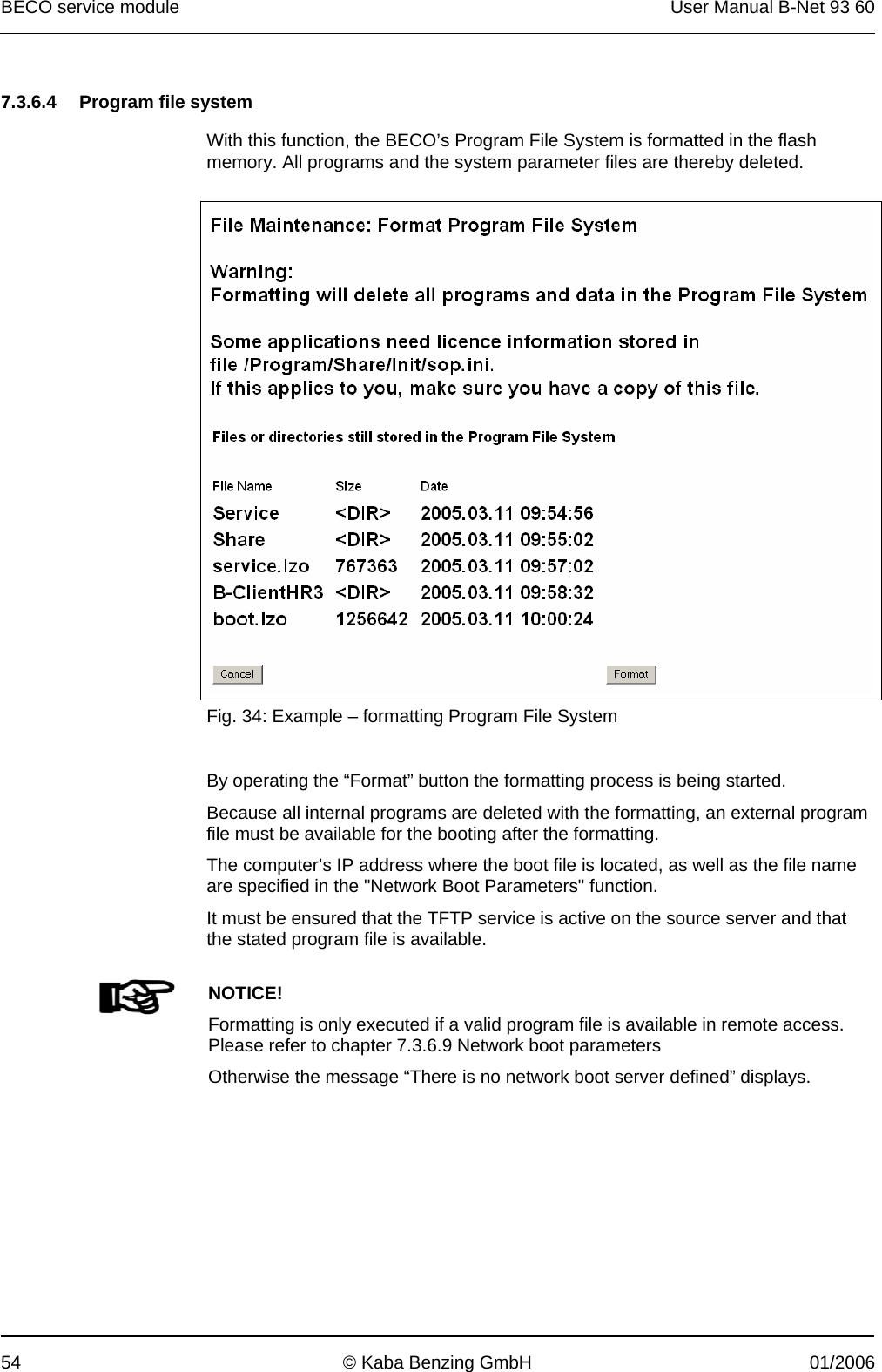 BECO service module  User Manual B-Net 93 60 54  © Kaba Benzing GmbH  01/2006   7.3.6.4  Program file system  With this function, the BECO’s Program File System is formatted in the flash memory. All programs and the system parameter files are thereby deleted.    Fig. 34: Example – formatting Program File System   By operating the “Format” button the formatting process is being started. Because all internal programs are deleted with the formatting, an external program file must be available for the booting after the formatting. The computer’s IP address where the boot file is located, as well as the file name are specified in the &quot;Network Boot Parameters&quot; function. It must be ensured that the TFTP service is active on the source server and that the stated program file is available.    NOTICE! Formatting is only executed if a valid program file is available in remote access. Please refer to chapter 7.3.6.9 Network boot parameters Otherwise the message “There is no network boot server defined” displays.  