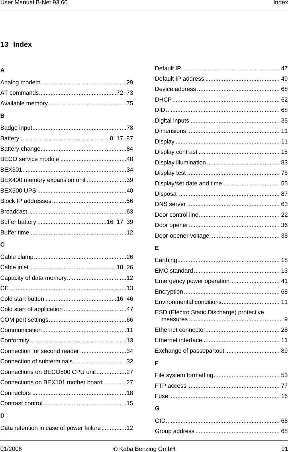 User Manual B-Net 93 60   Index  01/2006  © Kaba Benzing GmbH  91   13 Index   A Analog modem....................................................29 AT commands...............................................72, 73 Available memory ...............................................75 B Badge input.........................................................78 Battery ......................................................8, 17, 87 Battery change....................................................84 BECO service module ........................................48 BEX301...............................................................34 BEX400 memory expansion unit ........................39 BEX500 UPS ......................................................40 Block IP addresses.............................................56 Broadcast............................................................63 Buffer battery ..........................................16, 17, 39 Buffer time ..........................................................12 C Cable clamp........................................................26 Cable inlet.....................................................18, 26 Capacity of data memory....................................12 CE.......................................................................13 Cold start button ...........................................16, 46 Cold start of application ......................................47 COM port settings...............................................66 Communication...................................................11 Conformity ..........................................................13 Connection for second reader ............................34 Connection of subterminals ................................32 Connections on BECO500 CPU unit..................27 Connections on BEX101 mother board..............27 Connectors .........................................................18 Contrast control ..................................................15 D Data retention in case of power failure...............12 Default IP ........................................................... 47 Default IP address ............................................. 49 Device address .................................................. 68 DHCP................................................................. 62 DID..................................................................... 68 Digital inputs ...................................................... 35 Dimensions ........................................................ 11 Display ............................................................... 11 Display contrast ................................................. 15 Display illumination ............................................ 83 Display test ........................................................ 75 Display/set date and time .................................. 55 Disposal ............................................................. 87 DNS server ........................................................ 63 Door control line................................................. 22 Door opener....................................................... 36 Door-opener voltage .......................................... 38 E Earthing.............................................................. 18 EMC standard.................................................... 13 Emergency power operation.............................. 41 Encryption.......................................................... 68 Environmental conditions................................... 11 ESD (Electro Static Discharge) protective measures ......................................................... 9 Ethernet connector............................................. 28 Ethernet interface............................................... 11 Exchange of passepartout................................. 89 F File system formatting........................................ 53 FTP access........................................................ 77 Fuse ................................................................... 16 G GID..................................................................... 68 Group address ................................................... 68 