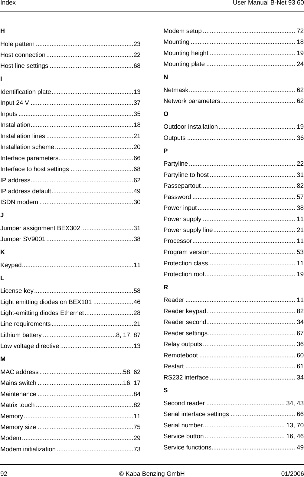 Index  User Manual B-Net 93 60 92  © Kaba Benzing GmbH  01/2006 H Hole pattern ........................................................23 Host connection..................................................22 Host line settings ................................................68 I Identification plate...............................................13 Input 24 V ...........................................................37 Inputs ..................................................................35 Installation...........................................................18 Installation lines ..................................................21 Installation scheme.............................................20 Interface parameters...........................................66 Interface to host settings ....................................68 IP address...........................................................62 IP address default...............................................49 ISDN modem ......................................................30 J Jumper assignment BEX302 ..............................31 Jumper SV9001..................................................38 K Keypad................................................................11 L License key.........................................................58 Light emitting diodes on BEX101 .......................46 Light-emitting diodes Ethernet............................28 Line requirements...............................................21 Lithium battery ..........................................8, 17, 87 Low voltage directive ..........................................13 M MAC address................................................58, 62 Mains switch .................................................16, 17 Maintenance .......................................................84 Matrix touch ........................................................82 Memory...............................................................11 Memory size .......................................................75 Modem................................................................29 Modem initialization ............................................73 Modem setup ..................................................... 72 Mounting ............................................................ 18 Mounting height ................................................. 19 Mounting plate ................................................... 24 N Netmask............................................................. 62 Network parameters........................................... 62 O Outdoor installation............................................ 19 Outputs .............................................................. 36 P Partyline............................................................. 22 Partyline to host ................................................. 31 Passepartout...................................................... 82 Password ........................................................... 57 Power input........................................................ 38 Power supply ..................................................... 11 Power supply line............................................... 21 Processor........................................................... 11 Program version................................................. 53 Protection class.................................................. 11 Protection roof.................................................... 19 R Reader ............................................................... 11 Reader keypad................................................... 82 Reader second................................................... 34 Reader settings.................................................. 67 Relay outputs..................................................... 36 Remoteboot ....................................................... 60 Restart ............................................................... 61 RS232 interface ................................................. 34 S Second reader ............................................. 34, 43 Serial interface settings ..................................... 66 Serial number............................................... 13, 70 Service button.............................................. 16, 46 Service functions................................................ 49 