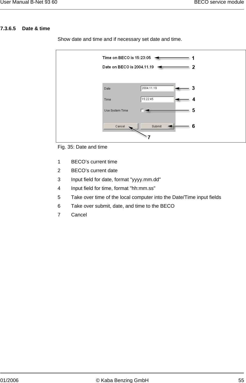 User Manual B-Net 93 60   BECO service module  01/2006  © Kaba Benzing GmbH  55   7.3.6.5  Date &amp; time  Show date and time and if necessary set date and time.    Fig. 35: Date and time  1 BECO’s current time 2 BECO’s current date 3  Input field for date, format &quot;yyyy.mm.dd&quot; 4  Input field for time, format &quot;hh:mm.ss&quot; 5  Take over time of the local computer into the Date/Time input fields 6  Take over submit, date, and time to the BECO 7 Cancel  