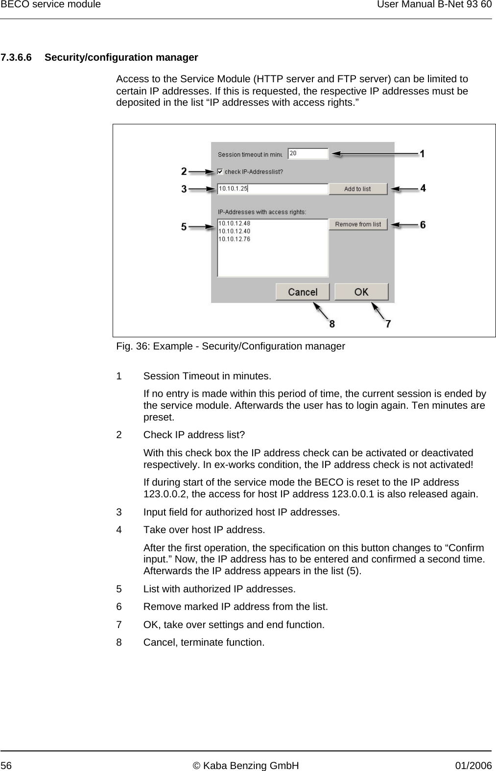 BECO service module  User Manual B-Net 93 60 56  © Kaba Benzing GmbH  01/2006   7.3.6.6 Security/configuration manager  Access to the Service Module (HTTP server and FTP server) can be limited to certain IP addresses. If this is requested, the respective IP addresses must be deposited in the list “IP addresses with access rights.”    Fig. 36: Example - Security/Configuration manager  1  Session Timeout in minutes. If no entry is made within this period of time, the current session is ended by the service module. Afterwards the user has to login again. Ten minutes are preset. 2  Check IP address list? With this check box the IP address check can be activated or deactivated respectively. In ex-works condition, the IP address check is not activated! If during start of the service mode the BECO is reset to the IP address 123.0.0.2, the access for host IP address 123.0.0.1 is also released again. 3  Input field for authorized host IP addresses. 4  Take over host IP address. After the first operation, the specification on this button changes to “Confirm input.” Now, the IP address has to be entered and confirmed a second time. Afterwards the IP address appears in the list (5). 5  List with authorized IP addresses. 6  Remove marked IP address from the list. 7  OK, take over settings and end function. 8  Cancel, terminate function.  