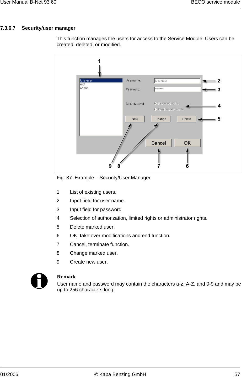 User Manual B-Net 93 60   BECO service module  01/2006  © Kaba Benzing GmbH  57   7.3.6.7 Security/user manager  This function manages the users for access to the Service Module. Users can be created, deleted, or modified.    Fig. 37: Example – Security/User Manager  1  List of existing users. 2  Input field for user name. 3  Input field for password. 4  Selection of authorization, limited rights or administrator rights. 5  Delete marked user. 6  OK, take over modifications and end function. 7  Cancel, terminate function. 8  Change marked user. 9  Create new user.    Remark User name and password may contain the characters a-z, A-Z, and 0-9 and may be up to 256 characters long.  