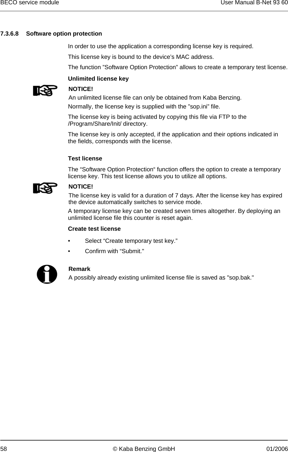 BECO service module  User Manual B-Net 93 60 58  © Kaba Benzing GmbH  01/2006   7.3.6.8  Software option protection  In order to use the application a corresponding license key is required. This license key is bound to the device’s MAC address. The function ”Software Option Protection” allows to create a temporary test license.   Unlimited license key  NOTICE! An unlimited license file can only be obtained from Kaba Benzing. Normally, the license key is supplied with the ”sop.ini” file. The license key is being activated by copying this file via FTP to the /Program/Share/Init/ directory. The license key is only accepted, if the application and their options indicated in the fields, corresponds with the license.  Test license  The “Software Option Protection“ function offers the option to create a temporary license key. This test license allows you to utilize all options.  NOTICE! The license key is valid for a duration of 7 days. After the license key has expired the device automatically switches to service mode. A temporary license key can be created seven times altogether. By deploying an unlimited license file this counter is reset again.  Create test license     •  Select “Create temporary test key.” • Confirm with “Submit.&quot;    Remark A possibly already existing unlimited license file is saved as &quot;sop.bak.&quot;   