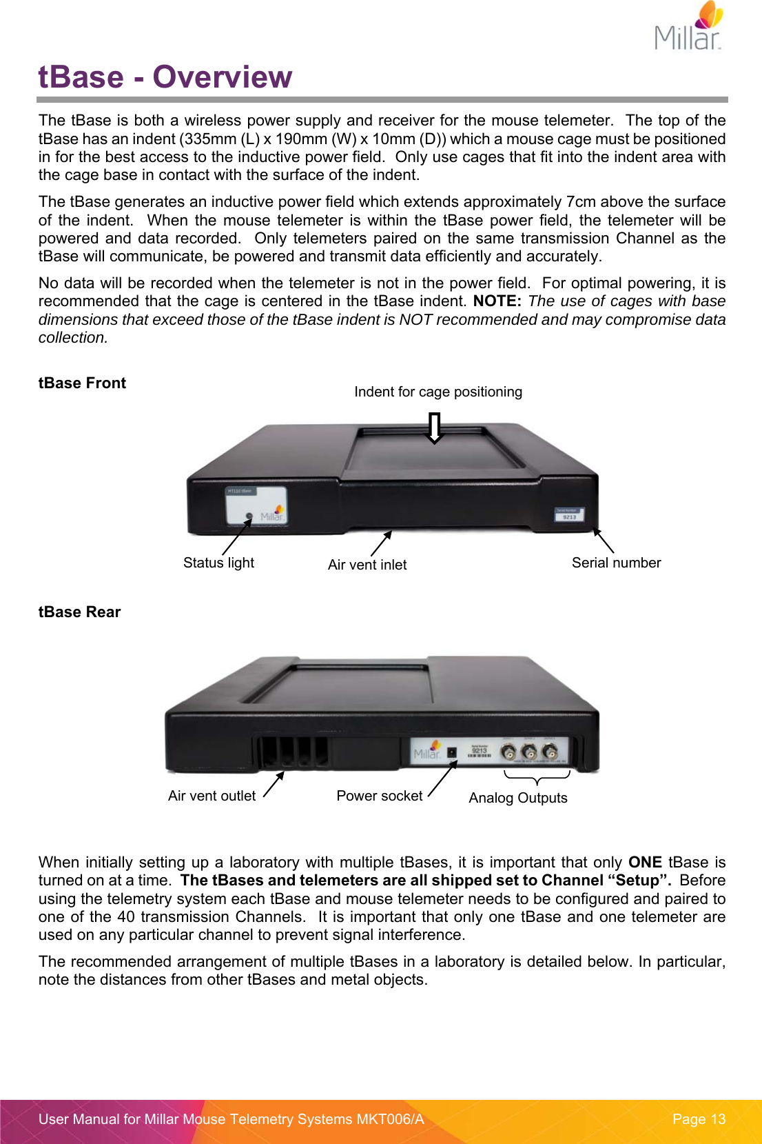  User Manual for Millar Mouse Telemetry Systems MKT006/A  Page 13 tBase - Overview The tBase is both a wireless power supply and receiver for the mouse telemeter.  The top of the tBase has an indent (335mm (L) x 190mm (W) x 10mm (D)) which a mouse cage must be positioned in for the best access to the inductive power field.  Only use cages that fit into the indent area with the cage base in contact with the surface of the indent. The tBase generates an inductive power field which extends approximately 7cm above the surface of  the  indent.    When  the  mouse  telemeter  is  within  the  tBase  power  field,  the  telemeter  will  be powered  and  data  recorded.    Only  telemeters paired  on the  same  transmission  Channel as  the tBase will communicate, be powered and transmit data efficiently and accurately. No data will be recorded when the telemeter is not in the power field.  For optimal powering, it is recommended that the cage is centered in the tBase indent. NOTE: The use of cages with base dimensions that exceed those of the tBase indent is NOT recommended and may compromise data collection.  tBase Front      tBase Rear      When initially setting up a laboratory with multiple tBases, it is important that only ONE tBase is turned on at a time.  The tBases and telemeters are all shipped set to Channel &ldquo;Setup&rdquo;.  Before using the telemetry system each tBase and mouse telemeter needs to be configured and paired to one of the 40 transmission Channels.  It is important that only one tBase and one telemeter are used on any particular channel to prevent signal interference. The recommended arrangement of multiple tBases in a laboratory is detailed below. In particular, note the distances from other tBases and metal objects.  Power socket  Analog Outputs Indent for cage positioning Status light  Air vent inlet Air vent outlet Serial number 