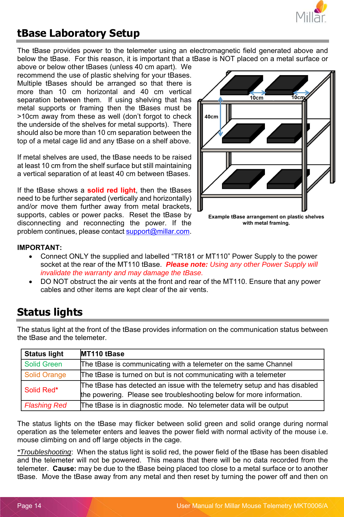  Page 14  User Manual for Millar Mouse Telemetry MKT0006/A tBase Laboratory Setup The tBase provides  power  to  the telemeter using an  electromagnetic  field  generated above  and below the tBase.  For this reason, it is important that a tBase is NOT placed on a metal surface or above or below other tBases (unless 40 cm apart).  We recommend the use of plastic shelving for your tBases.  Multiple  tBases  should  be  arranged  so  that  there  is more  than  10  cm  horizontal  and  40  cm  vertical separation  between  them.    If  using  shelving  that  has metal  supports  or  framing  then  the  tBases  must  be >10cm away from these as well (don&rsquo;t forgot to check the underside of the shelves for metal supports).  There should also be more than 10 cm separation between the top of a metal cage lid and any tBase on a shelf above.   If metal shelves are used, the tBase needs to be raised at least 10 cm from the shelf surface but still maintaining a vertical separation of at least 40 cm between tBases.   If the tBase shows a solid red light, then the tBases need to be further separated (vertically and horizontally) and/or  move  them  further  away  from  metal  brackets, supports, cables or power packs.  Reset the tBase by disconnecting  and  reconnecting  the  power.  If  the problem continues, please contact support@millar.com.  IMPORTANT:   Connect ONLY the supplied and labelled &ldquo;TR181 or MT110&rdquo; Power Supply to the power socket at the rear of the MT110 tBase.  Please note: Using any other Power Supply will invalidate the warranty and may damage the tBase.   DO NOT obstruct the air vents at the front and rear of the MT110. Ensure that any power cables and other items are kept clear of the air vents.   Status lights The status light at the front of the tBase provides information on the communication status between the tBase and the telemeter.  The  status  lights  on  the  tBase  may  flicker  between  solid  green  and  solid  orange  during  normal operation as the telemeter enters and leaves the power field with normal activity of the mouse i.e. mouse climbing on and off large objects in the cage. *Troubleshooting:  When the status light is solid red, the power field of the tBase has been disabled and the telemeter will not be powered.  This means that there will be no data recorded from the telemeter.  Cause: may be due to the tBase being placed too close to a metal surface or to another tBase.  Move the tBase away from any metal and then reset by turning the power off and then on Status light  MT110 tBase Solid Green  The tBase is communicating with a telemeter on the same Channel Solid Orange  The tBase is turned on but is not communicating with a telemeter Solid Red* The tBase has detected an issue with the telemetry setup and has disabled the powering.  Please see troubleshooting below for more information.   Flashing Red  The tBase is in diagnostic mode.  No telemeter data will be output Example tBase arrangement on plastic shelves with metal framing. 
