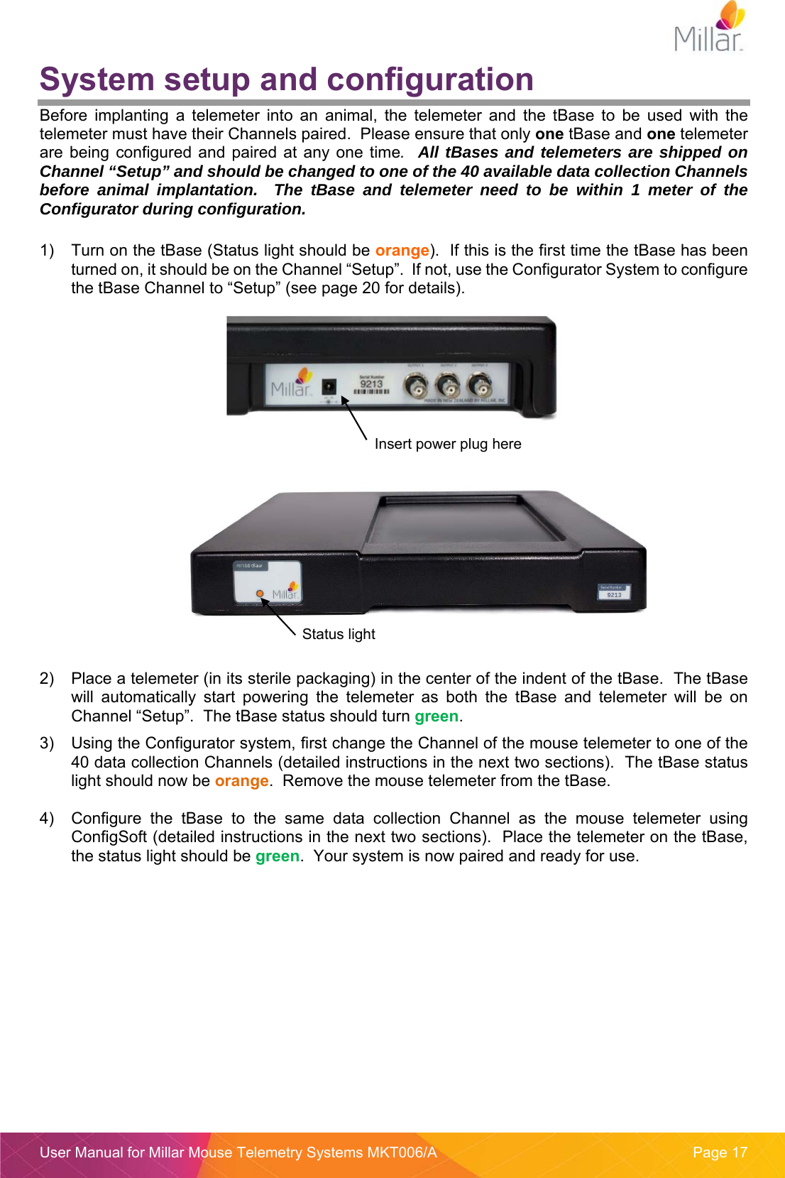  User Manual for Millar Mouse Telemetry Systems MKT006/A  Page 17 System setup and configuration Before  implanting  a  telemeter  into  an  animal,  the  telemeter  and  the  tBase  to  be  used  with  the telemeter must have their Channels paired.  Please ensure that only one tBase and one telemeter are  being  configured and paired  at  any one  time.  All tBases and telemeters are shipped on Channel &ldquo;Setup&rdquo; and should be changed to one of the 40 available data collection Channels before animal implantation.  The tBase and telemeter need to be within 1 meter of the Configurator during configuration.    1)  Turn on the tBase (Status light should be orange).  If this is the first time the tBase has been turned on, it should be on the Channel &ldquo;Setup&rdquo;.  If not, use the Configurator System to configure the tBase Channel to &ldquo;Setup&rdquo; (see page 20 for details).         2)  Place a telemeter (in its sterile packaging) in the center of the indent of the tBase.  The tBase will  automatically  start  powering  the  telemeter  as  both  the  tBase  and  telemeter  will  be  on Channel &ldquo;Setup&rdquo;.  The tBase status should turn green.   3)  Using the Configurator system, first change the Channel of the mouse telemeter to one of the 40 data collection Channels (detailed instructions in the next two sections).  The tBase status light should now be orange.  Remove the mouse telemeter from the tBase.  4)  Configure  the  tBase  to  the  same  data  collection  Channel  as  the  mouse  telemeter  using ConfigSoft (detailed instructions in the next two sections).  Place the telemeter on the tBase, the status light should be green.  Your system is now paired and ready for use.     Insert power plug here Status light 