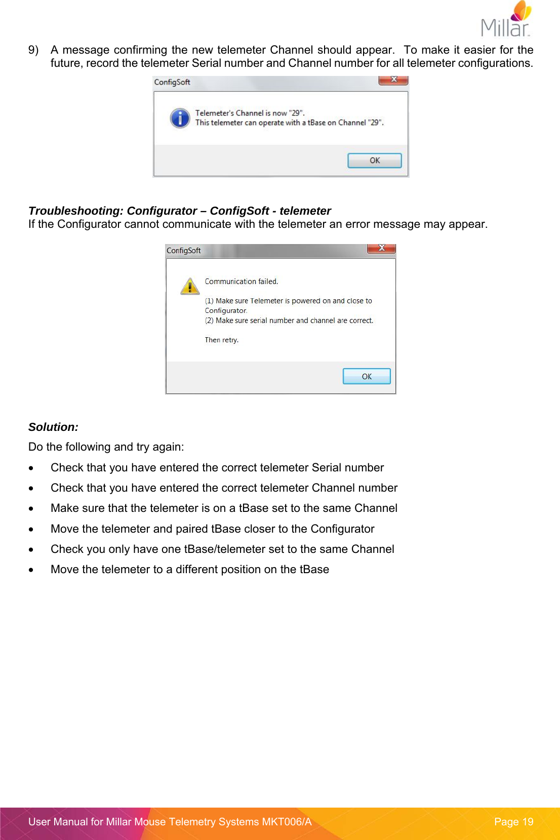  User Manual for Millar Mouse Telemetry Systems MKT006/A  Page 19 9)  A message confirming the new telemeter Channel should appear.  To make it easier for the future, record the telemeter Serial number and Channel number for all telemeter configurations.    Troubleshooting: Configurator &ndash; ConfigSoft - telemeter If the Configurator cannot communicate with the telemeter an error message may appear.    Solution:  Do the following and try again:   Check that you have entered the correct telemeter Serial number   Check that you have entered the correct telemeter Channel number   Make sure that the telemeter is on a tBase set to the same Channel   Move the telemeter and paired tBase closer to the Configurator   Check you only have one tBase/telemeter set to the same Channel   Move the telemeter to a different position on the tBase   