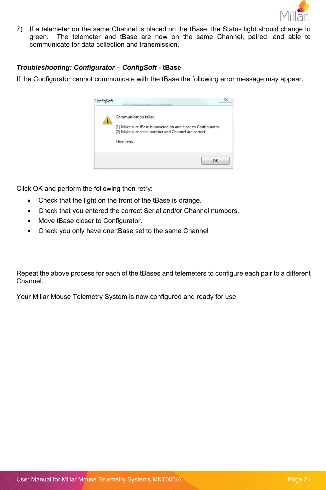  User Manual for Millar Mouse Telemetry Systems MKT006/A  Page 21 7)  If a telemeter on the same Channel is placed on the tBase, the Status light should change to green.    The  telemeter  and  tBase  are  now  on  the  same  Channel,  paired,  and  able  to communicate for data collection and transmission.  Troubleshooting: Configurator &ndash; ConfigSoft - tBase If the Configurator cannot communicate with the tBase the following error message may appear.    Click OK and perform the following then retry:   Check that the light on the front of the tBase is orange.   Check that you entered the correct Serial and/or Channel numbers.   Move tBase closer to Configurator.   Check you only have one tBase set to the same Channel     Repeat the above process for each of the tBases and telemeters to configure each pair to a different Channel.  Your Millar Mouse Telemetry System is now configured and ready for use.    