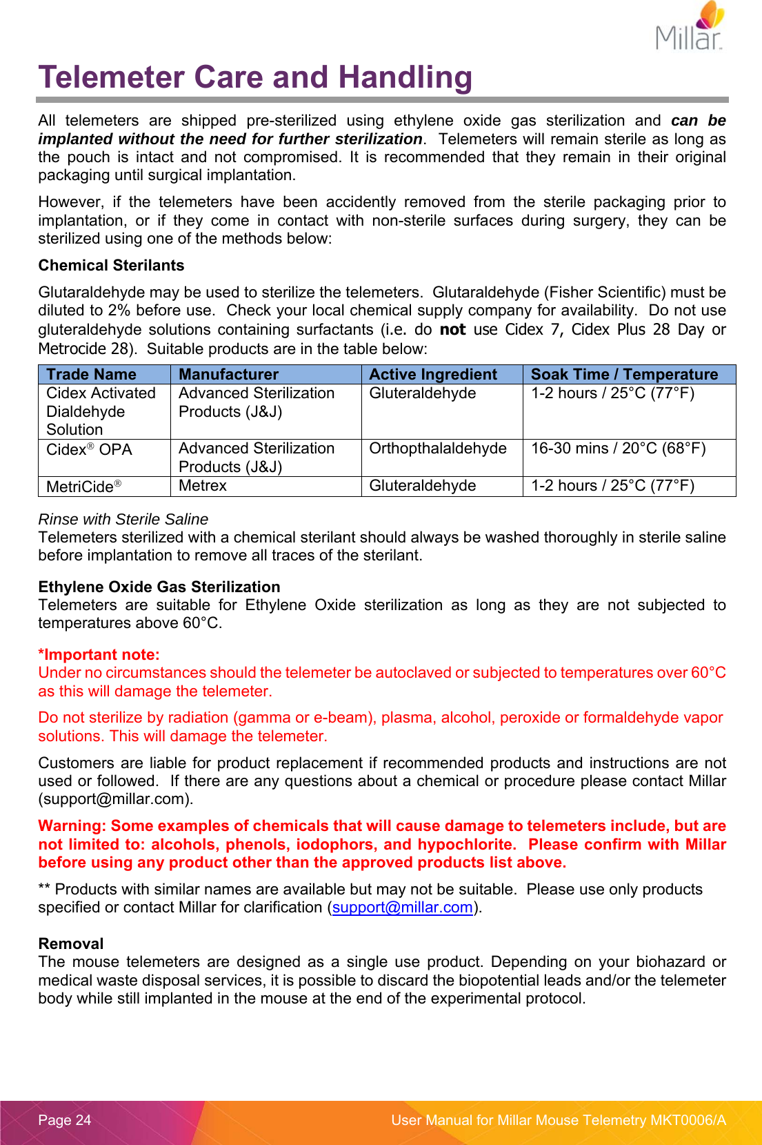  Page 24  User Manual for Millar Mouse Telemetry MKT0006/A Telemeter Care and Handling All  telemeters  are  shipped  pre-sterilized  using  ethylene  oxide  gas  sterilization  and  can be implanted without the need for further sterilization.  Telemeters will remain sterile as long as the  pouch  is  intact  and  not  compromised.  It  is  recommended  that  they  remain  in  their  original packaging until surgical implantation.   However,  if  the  telemeters  have  been  accidently  removed  from  the  sterile  packaging  prior  to implantation,  or  if  they  come  in  contact  with  non-sterile  surfaces  during  surgery,  they  can  be sterilized using one of the methods below: Chemical Sterilants Glutaraldehyde may be used to sterilize the telemeters.  Glutaraldehyde (Fisher Scientific) must be diluted to 2% before use.  Check your local chemical supply company for availability.  Do not use gluteraldehyde  solutions  containing  surfactants  (i.e.  do  not  use  Cidex  7,  Cidex  Plus  28  Day  or Metrocide 28).  Suitable products are in the table below:    Rinse with Sterile Saline Telemeters sterilized with a chemical sterilant should always be washed thoroughly in sterile saline before implantation to remove all traces of the sterilant.    Ethylene Oxide Gas Sterilization Telemeters  are  suitable  for  Ethylene  Oxide  sterilization  as  long  as  they  are  not  subjected  to temperatures above 60&deg;C.  *Important note:  Under no circumstances should the telemeter be autoclaved or subjected to temperatures over 60&deg;C as this will damage the telemeter. Do not sterilize by radiation (gamma or e-beam), plasma, alcohol, peroxide or formaldehyde vapor solutions. This will damage the telemeter. Customers are liable for product replacement if  recommended  products and  instructions are not used or followed.  If there are any questions about a chemical or procedure please contact Millar (support@millar.com). Warning: Some examples of chemicals that will cause damage to telemeters include, but are not limited to: alcohols, phenols, iodophors, and hypochlorite.  Please confirm with Millar before using any product other than the approved products list above. ** Products with similar names are available but may not be suitable.  Please use only products specified or contact Millar for clarification (support@millar.com).  Removal The  mouse  telemeters  are  designed  as  a  single  use  product.  Depending  on  your  biohazard  or medical waste disposal services, it is possible to discard the biopotential leads and/or the telemeter body while still implanted in the mouse at the end of the experimental protocol.  Trade Name  Manufacturer  Active Ingredient  Soak Time / Temperature Cidex Activated Dialdehyde Solution Advanced Sterilization Products (J&amp;J) Gluteraldehyde  1-2 hours / 25&deg;C (77&deg;F)  Cidex OPA  Advanced Sterilization Products (J&amp;J) Orthopthalaldehyde  16-30 mins / 20&deg;C (68&deg;F) MetriCide Metrex  Gluteraldehyde  1-2 hours / 25&deg;C (77&deg;F)  