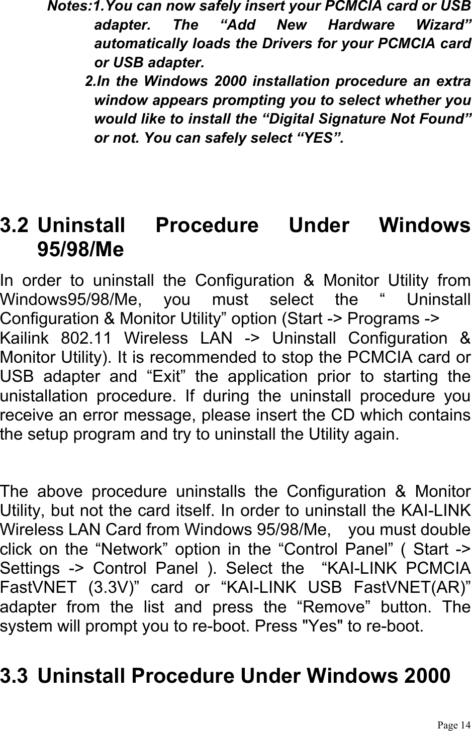  Page 14  Notes:1.You can now safely insert your PCMCIA card or USB adapter. The “Add New Hardware Wizard” automatically loads the Drivers for your PCMCIA card or USB adapter. 2.In the Windows 2000 installation procedure an extra window appears prompting you to select whether you would like to install the “Digital Signature Not Found” or not. You can safely select “YES”.    3.2 Uninstall Procedure Under Windows 95/98/Me In order to uninstall the Configuration &amp; Monitor Utility from Windows95/98/Me, you must select the “ Uninstall Configuration &amp; Monitor Utility” option (Start -&gt; Programs -&gt; Kailink 802.11 Wireless LAN -&gt; Uninstall Configuration &amp; Monitor Utility). It is recommended to stop the PCMCIA card or USB adapter and “Exit” the application prior to starting the unistallation procedure. If during the uninstall procedure you receive an error message, please insert the CD which contains the setup program and try to uninstall the Utility again.  The above procedure uninstalls the Configuration &amp; Monitor Utility, but not the card itself. In order to uninstall the KAI-LINK Wireless LAN Card from Windows 95/98/Me,    you must double click on the “Network” option in the “Control Panel” ( Start -&gt; Settings -&gt; Control Panel ). Select the  “KAI-LINK PCMCIA FastVNET (3.3V)” card or “KAI-LINK USB FastVNET(AR)” adapter from the list and press the “Remove” button. The system will prompt you to re-boot. Press &quot;Yes&quot; to re-boot.  3.3  Uninstall Procedure Under Windows 2000  