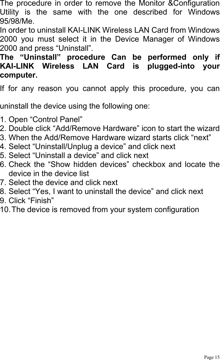  Page 15 The procedure in order to remove the Monitor &amp;Configuration Utility is the same with the one described for Windows 95/98/Me. In order to uninstall KAI-LINK Wireless LAN Card from Windows 2000 you must select it in the Device Manager of Windows 2000 and press “Uninstall”.     The “Uninstall” procedure Can be performed only if KAI-LINK Wireless LAN Card is plugged-into your computer. If for any reason you cannot apply this procedure, you can uninstall the device using the following one: 1. Open “Control Panel” 2. Double click “Add/Remove Hardware” icon to start the wizard 3. When the Add/Remove Hardware wizard starts click “next” 4. Select “Uninstall/Unplug a device” and click next 5. Select “Uninstall a device” and click next 6. Check the “Show hidden devices” checkbox and locate the device in the device list 7. Select the device and click next 8. Select “Yes, I want to uninstall the device” and click next 9. Click “Finish” 10. The device is removed from your system configuration  