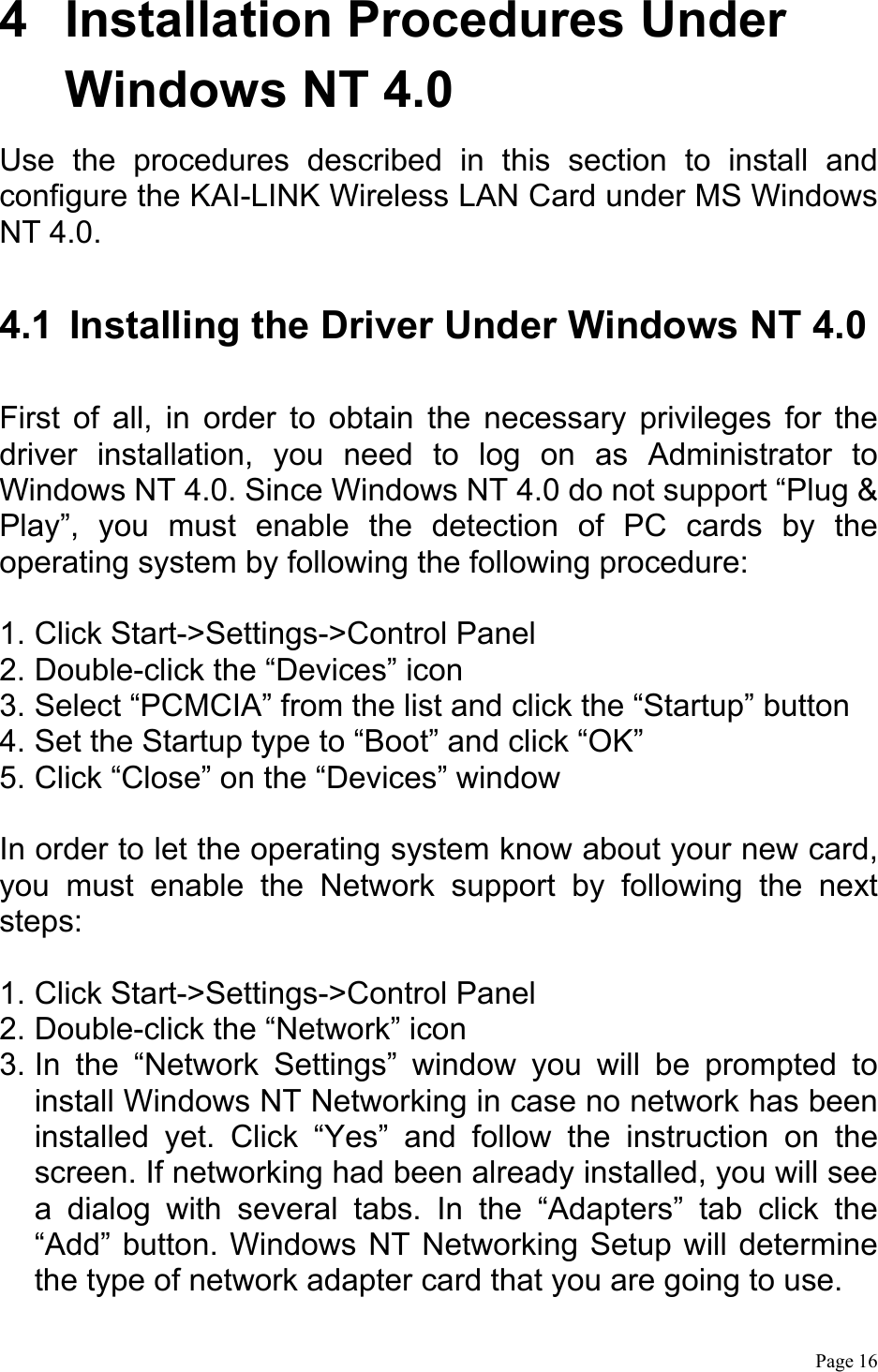  Page 16  4  Installation Procedures Under Windows NT 4.0 Use the procedures described in this section to install and configure the KAI-LINK Wireless LAN Card under MS Windows NT 4.0.  4.1  Installing the Driver Under Windows NT 4.0  First of all, in order to obtain the necessary privileges for the driver installation, you need to log on as Administrator to Windows NT 4.0. Since Windows NT 4.0 do not support “Plug &amp; Play”, you must enable the detection of PC cards by the operating system by following the following procedure:  1. Click Start-&gt;Settings-&gt;Control Panel 2. Double-click the “Devices” icon 3. Select “PCMCIA” from the list and click the “Startup” button   4. Set the Startup type to “Boot” and click “OK” 5. Click “Close” on the “Devices” window  In order to let the operating system know about your new card, you must enable the Network support by following the next steps:  1. Click Start-&gt;Settings-&gt;Control Panel 2. Double-click the “Network” icon 3. In the “Network Settings” window you will be prompted to install Windows NT Networking in case no network has been installed yet. Click “Yes” and follow the instruction on the screen. If networking had been already installed, you will see a dialog with several tabs. In the “Adapters” tab click the “Add” button. Windows NT Networking Setup will determine the type of network adapter card that you are going to use. 