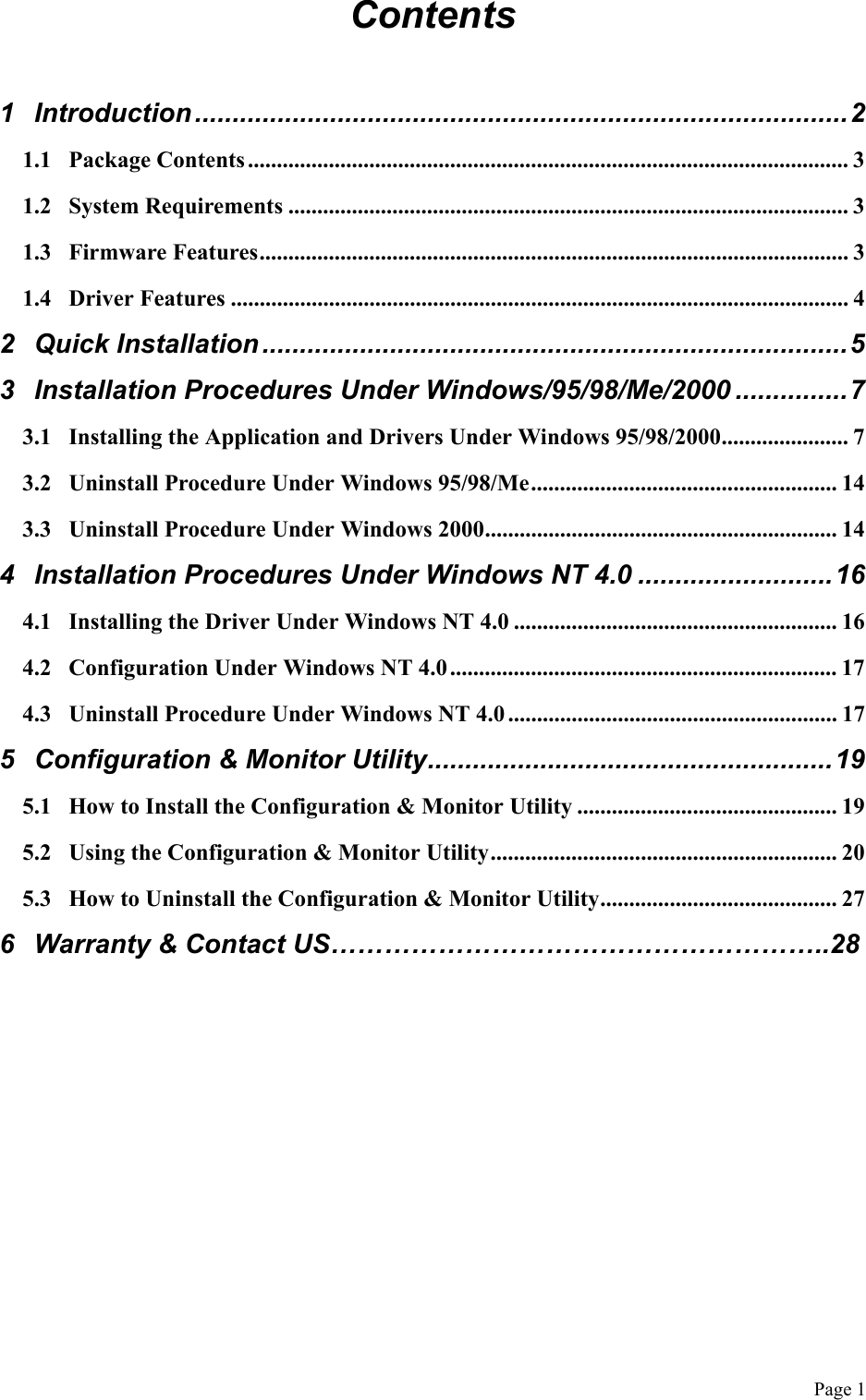  Page 1 Contents  1 Introduction .......................................................................................2 1.1 Package Contents ........................................................................................................ 3 1.2 System Requirements ................................................................................................. 3 1.3 Firmware Features...................................................................................................... 3 1.4 Driver Features ........................................................................................................... 4 2 Quick Installation..............................................................................5 3 Installation Procedures Under Windows/95/98/Me/2000 ...............7 3.1 Installing the Application and Drivers Under Windows 95/98/2000...................... 7 3.2 Uninstall Procedure Under Windows 95/98/Me..................................................... 14 3.3 Uninstall Procedure Under Windows 2000............................................................. 14 4 Installation Procedures Under Windows NT 4.0 ..........................16 4.1 Installing the Driver Under Windows NT 4.0 ........................................................ 16 4.2 Configuration Under Windows NT 4.0 ................................................................... 17 4.3 Uninstall Procedure Under Windows NT 4.0 ......................................................... 17 5 Configuration &amp; Monitor Utility......................................................19 5.1 How to Install the Configuration &amp; Monitor Utility ............................................. 19 5.2 Using the Configuration &amp; Monitor Utility............................................................ 20 5.3 How to Uninstall the Configuration &amp; Monitor Utility......................................... 27 6  Warranty &amp; Contact US………………………………………………..28    